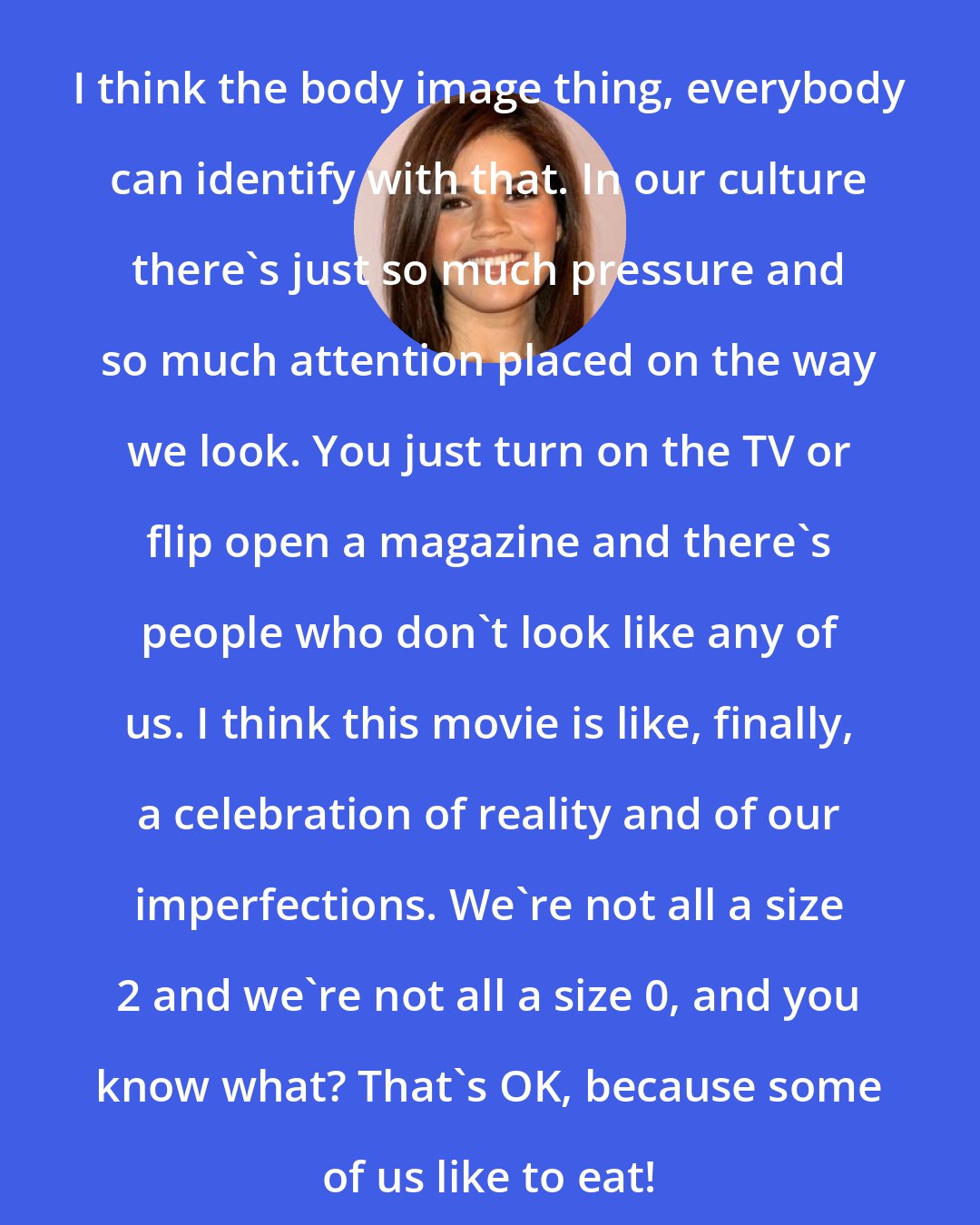 America Ferrera: I think the body image thing, everybody can identify with that. In our culture there's just so much pressure and so much attention placed on the way we look. You just turn on the TV or flip open a magazine and there's people who don't look like any of us. I think this movie is like, finally, a celebration of reality and of our imperfections. We're not all a size 2 and we're not all a size 0, and you know what? That's OK, because some of us like to eat!