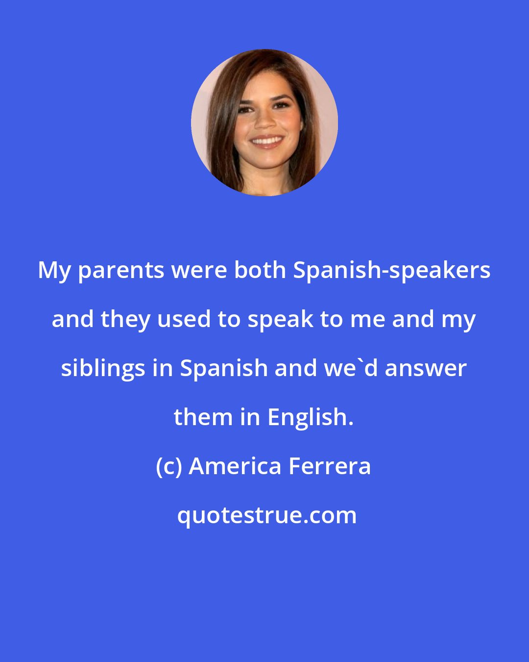 America Ferrera: My parents were both Spanish-speakers and they used to speak to me and my siblings in Spanish and we'd answer them in English.