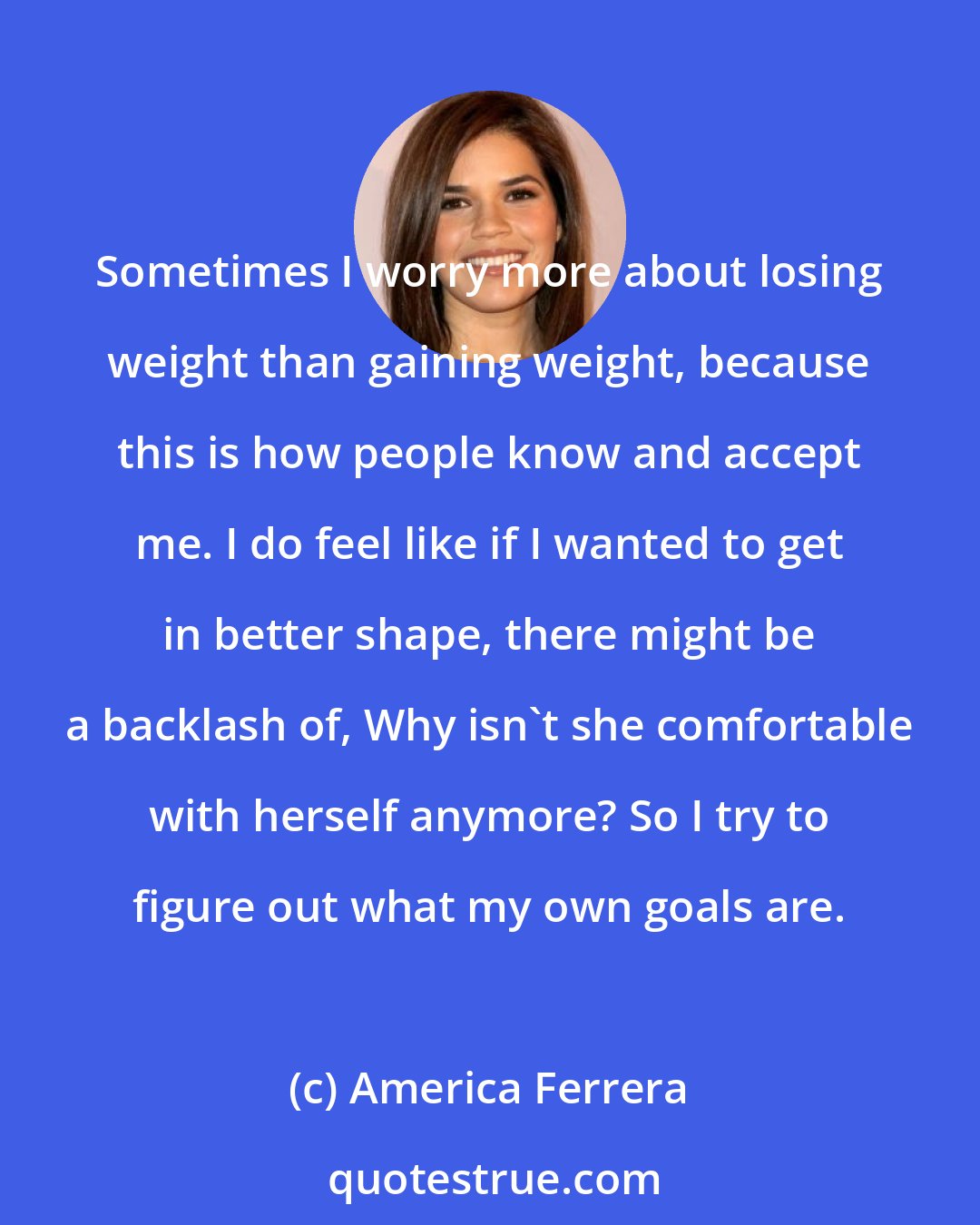 America Ferrera: Sometimes I worry more about losing weight than gaining weight, because this is how people know and accept me. I do feel like if I wanted to get in better shape, there might be a backlash of, Why isn't she comfortable with herself anymore? So I try to figure out what my own goals are.