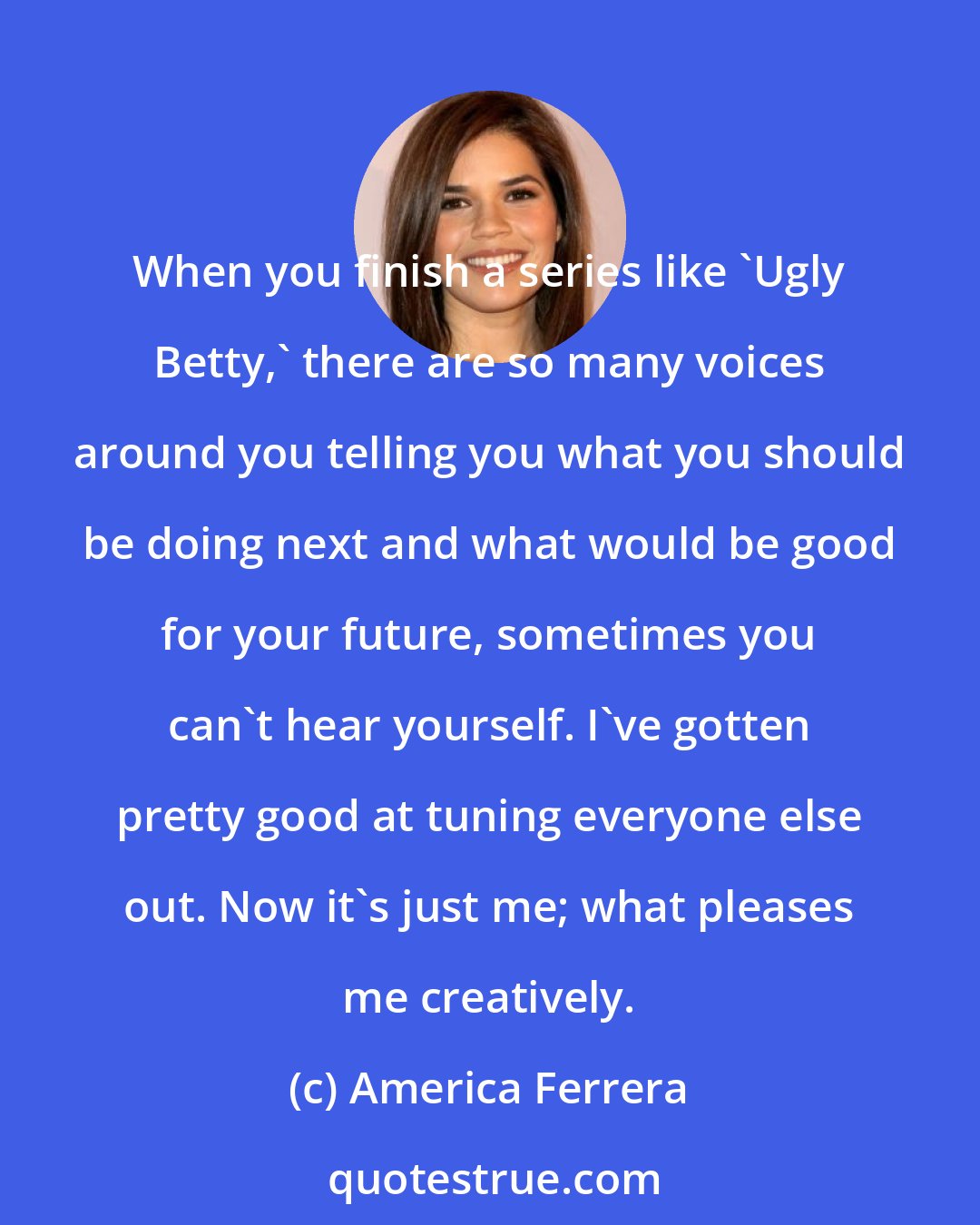 America Ferrera: When you finish a series like 'Ugly Betty,' there are so many voices around you telling you what you should be doing next and what would be good for your future, sometimes you can't hear yourself. I've gotten pretty good at tuning everyone else out. Now it's just me; what pleases me creatively.