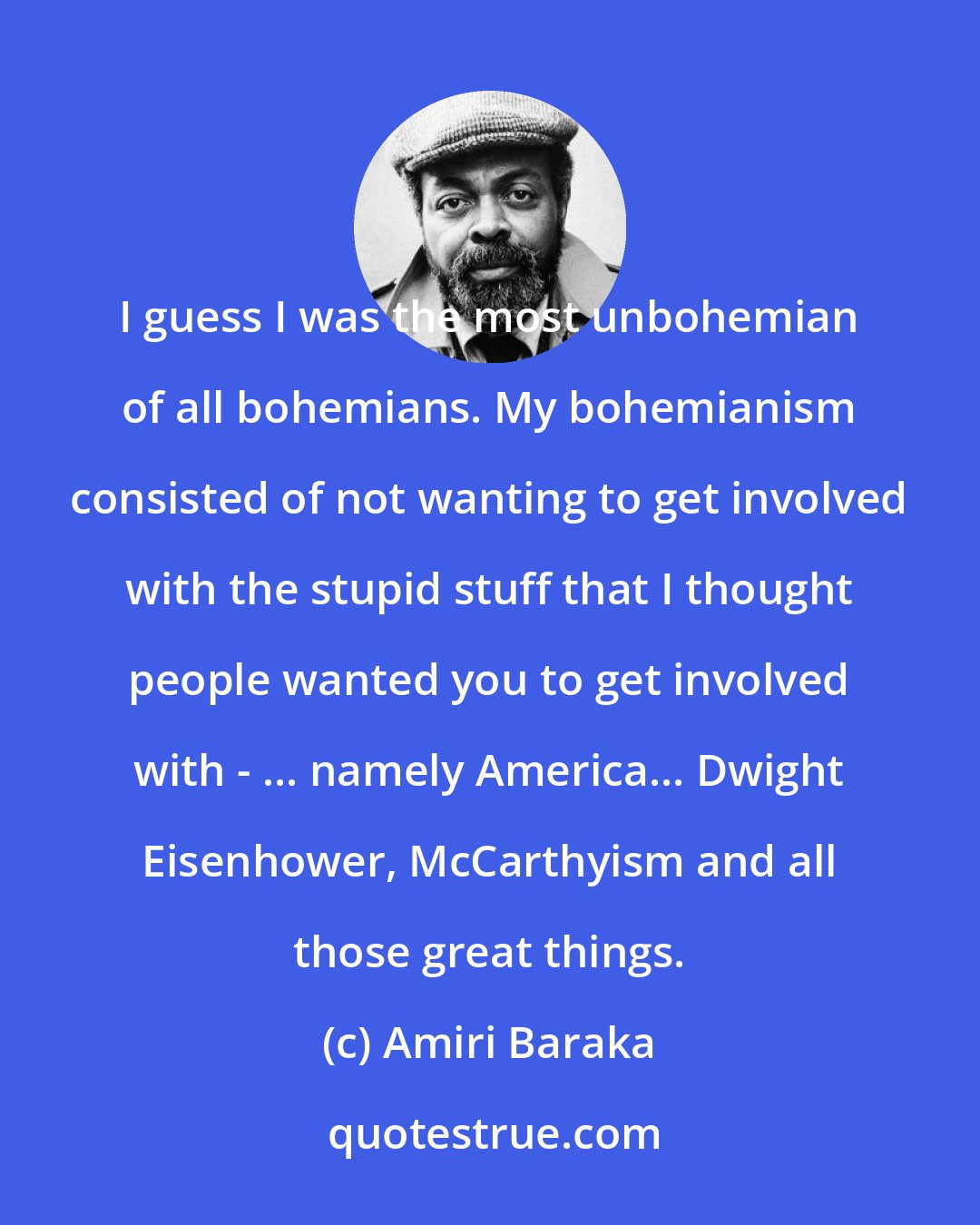 Amiri Baraka: I guess I was the most unbohemian of all bohemians. My bohemianism consisted of not wanting to get involved with the stupid stuff that I thought people wanted you to get involved with - ... namely America... Dwight Eisenhower, McCarthyism and all those great things.