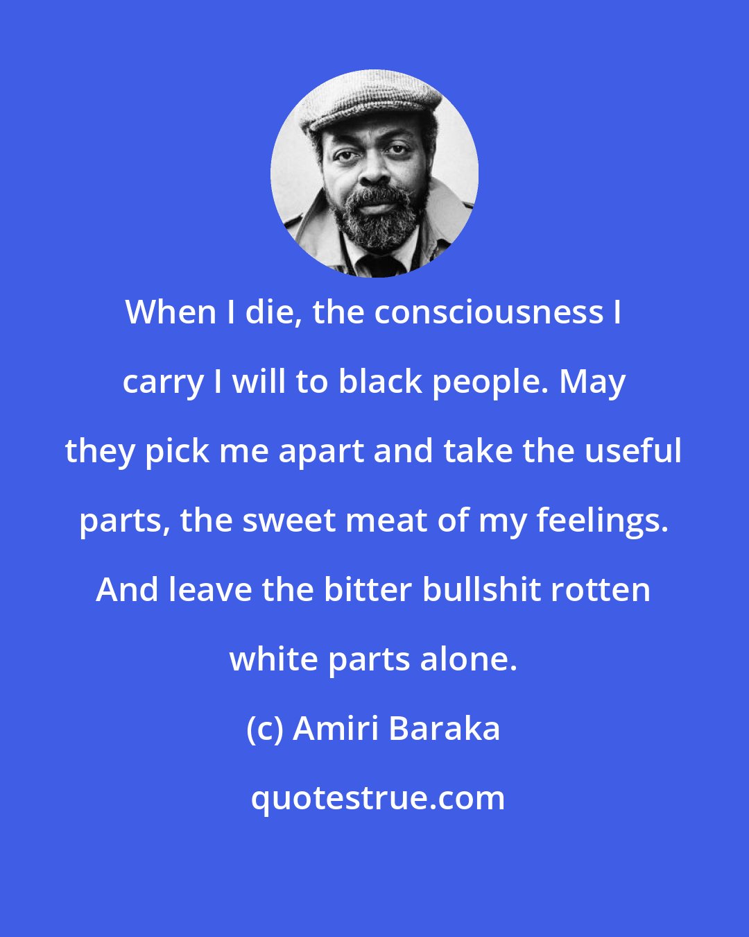 Amiri Baraka: When I die, the consciousness I carry I will to black people. May they pick me apart and take the useful parts, the sweet meat of my feelings. And leave the bitter bullshit rotten white parts alone.
