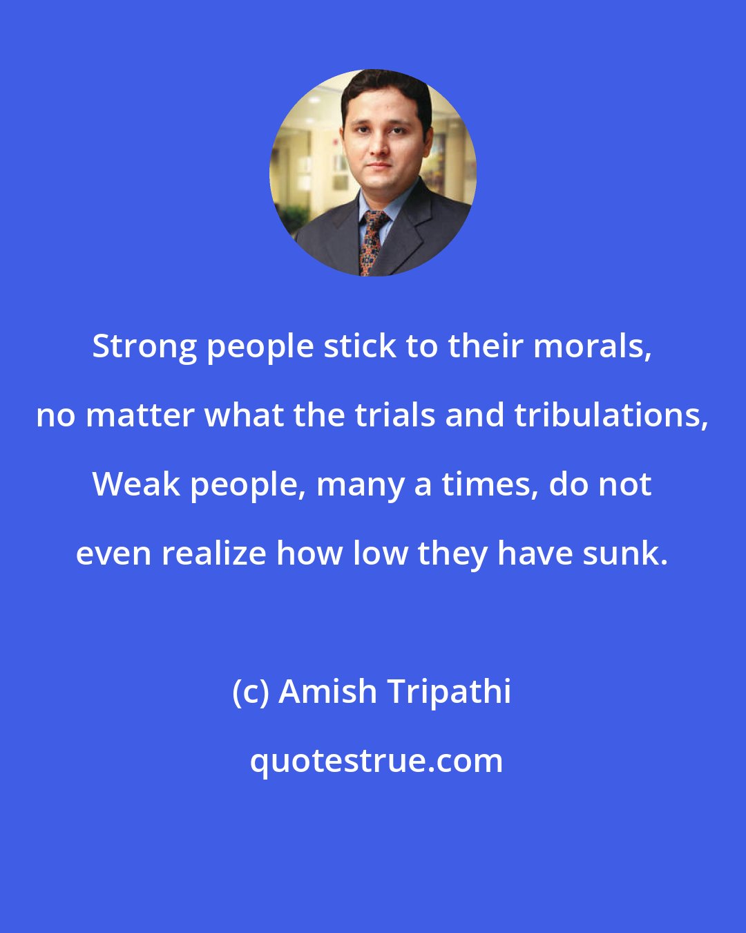 Amish Tripathi: Strong people stick to their morals, no matter what the trials and tribulations, Weak people, many a times, do not even realize how low they have sunk.