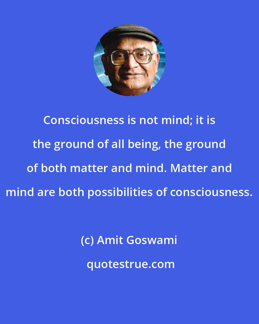 Amit Goswami: Consciousness is not mind; it is the ground of all being, the ground of both matter and mind. Matter and mind are both possibilities of consciousness.