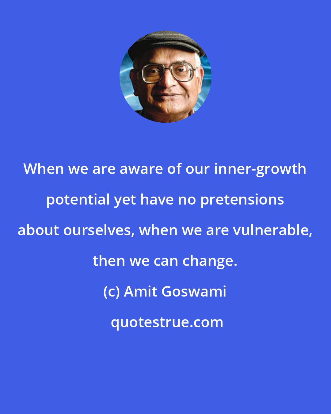 Amit Goswami: When we are aware of our inner-growth potential yet have no pretensions about ourselves, when we are vulnerable, then we can change.