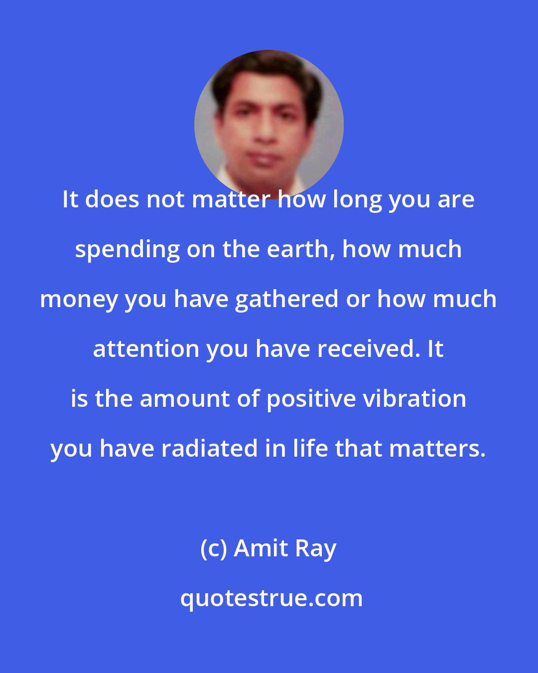 Amit Ray: It does not matter how long you are spending on the earth, how much money you have gathered or how much attention you have received. It is the amount of positive vibration you have radiated in life that matters.