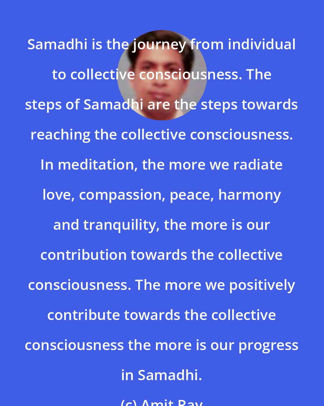 Amit Ray: Samadhi is the journey from individual to collective consciousness. The steps of Samadhi are the steps towards reaching the collective consciousness. In meditation, the more we radiate love, compassion, peace, harmony and tranquility, the more is our contribution towards the collective consciousness. The more we positively contribute towards the collective consciousness the more is our progress in Samadhi.