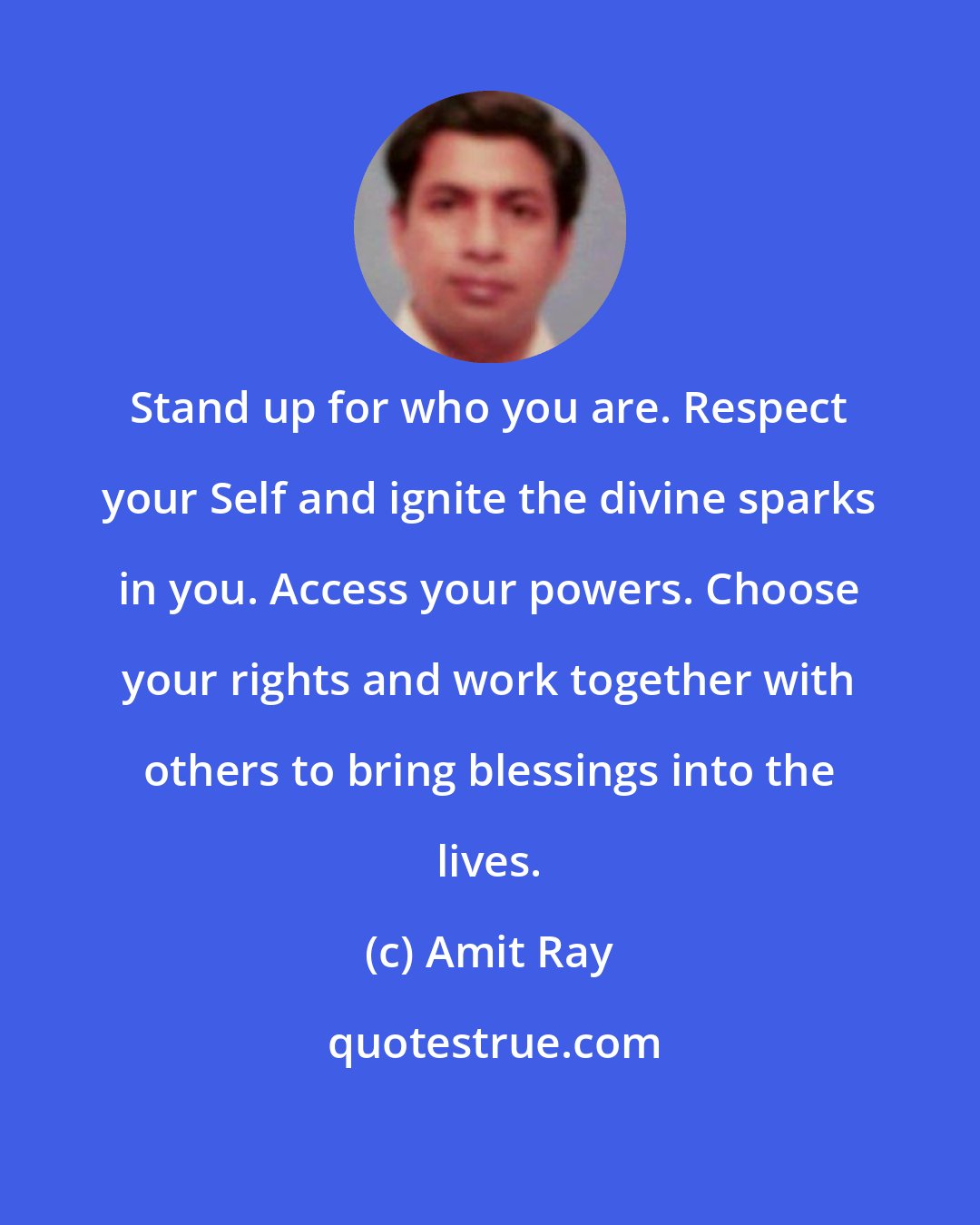Amit Ray: Stand up for who you are. Respect your Self and ignite the divine sparks in you. Access your powers. Choose your rights and work together with others to bring blessings into the lives.