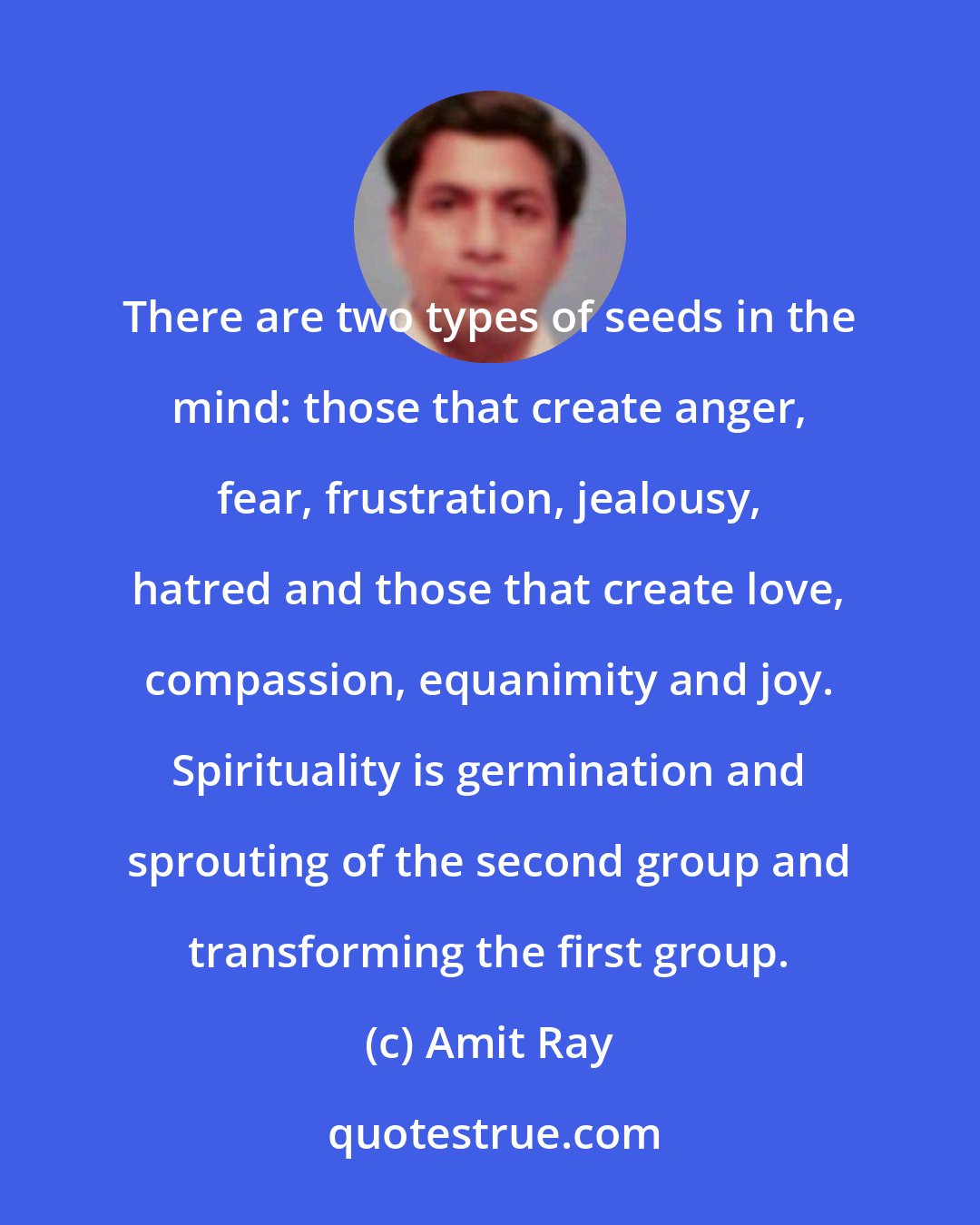 Amit Ray: There are two types of seeds in the mind: those that create anger, fear, frustration, jealousy, hatred and those that create love, compassion, equanimity and joy. Spirituality is germination and sprouting of the second group and transforming the first group.