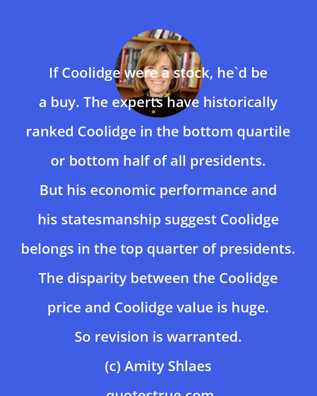 Amity Shlaes: If Coolidge were a stock, he'd be a buy. The experts have historically ranked Coolidge in the bottom quartile or bottom half of all presidents. But his economic performance and his statesmanship suggest Coolidge belongs in the top quarter of presidents. The disparity between the Coolidge price and Coolidge value is huge. So revision is warranted.