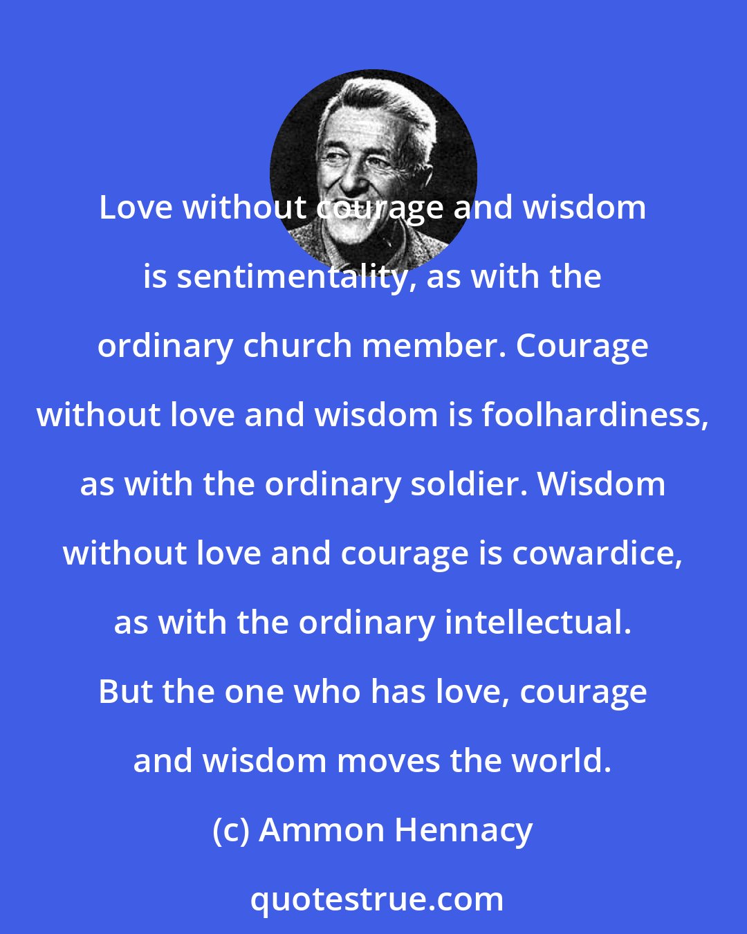 Ammon Hennacy: Love without courage and wisdom is sentimentality, as with the ordinary church member. Courage without love and wisdom is foolhardiness, as with the ordinary soldier. Wisdom without love and courage is cowardice, as with the ordinary intellectual. But the one who has love, courage and wisdom moves the world.