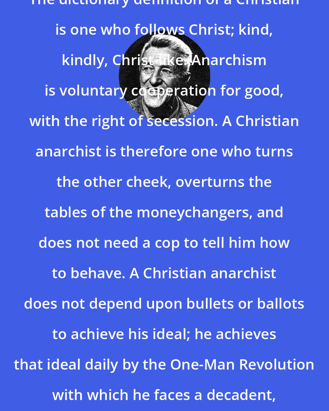 Ammon Hennacy: The dictionary definition of a Christian is one who follows Christ; kind, kindly, Christ-like. Anarchism is voluntary cooperation for good, with the right of secession. A Christian anarchist is therefore one who turns the other cheek, overturns the tables of the moneychangers, and does not need a cop to tell him how to behave. A Christian anarchist does not depend upon bullets or ballots to achieve his ideal; he achieves that ideal daily by the One-Man Revolution with which he faces a decadent, confused, and dying world.