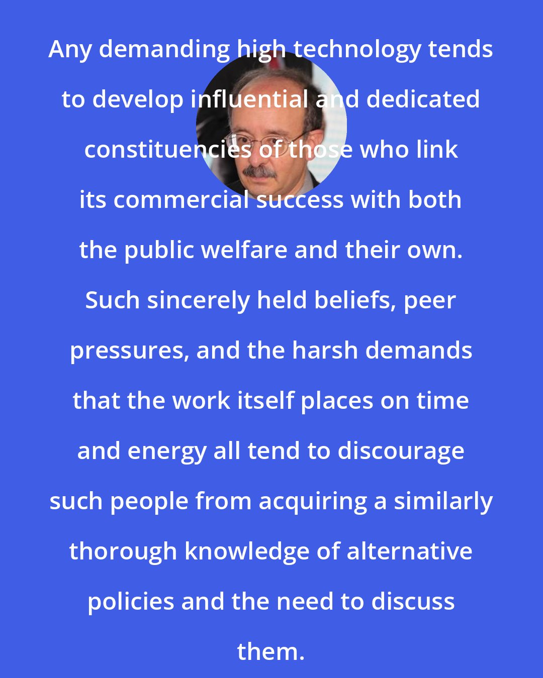 Amory Lovins: Any demanding high technology tends to develop influential and dedicated constituencies of those who link its commercial success with both the public welfare and their own. Such sincerely held beliefs, peer pressures, and the harsh demands that the work itself places on time and energy all tend to discourage such people from acquiring a similarly thorough knowledge of alternative policies and the need to discuss them.