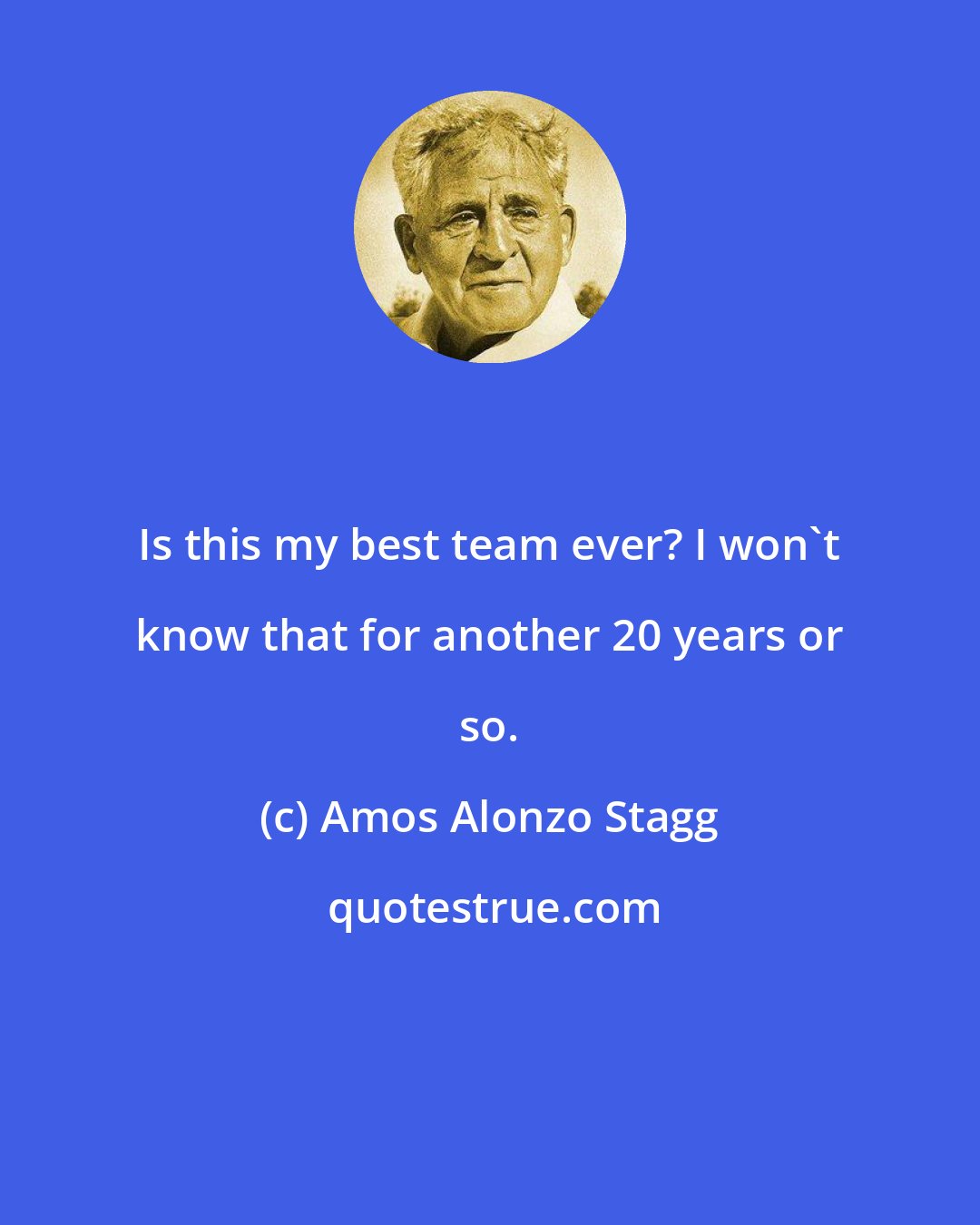 Amos Alonzo Stagg: Is this my best team ever? I won't know that for another 20 years or so.
