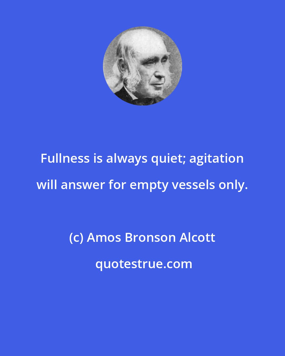 Amos Bronson Alcott: Fullness is always quiet; agitation will answer for empty vessels only.