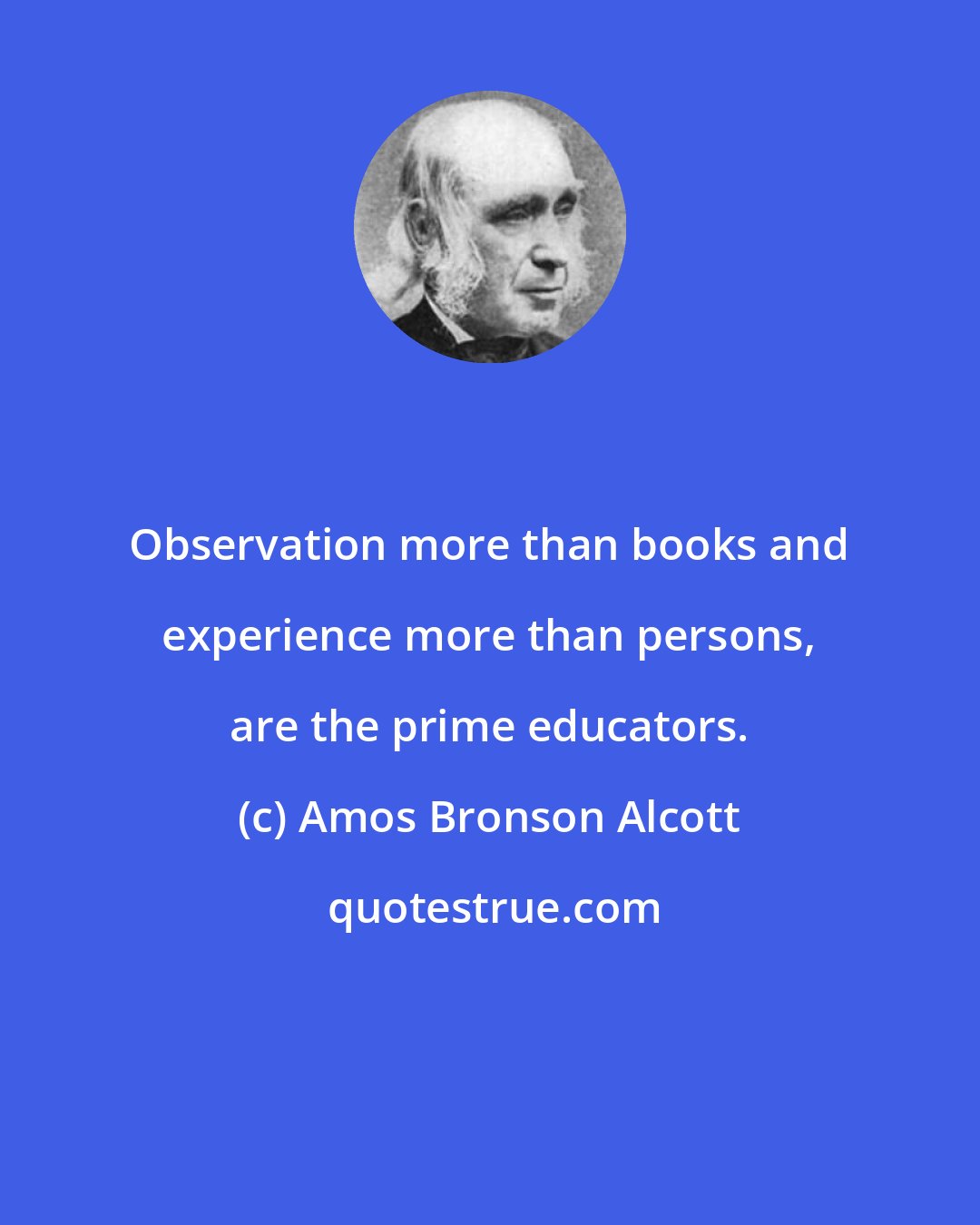 Amos Bronson Alcott: Observation more than books and experience more than persons, are the prime educators.