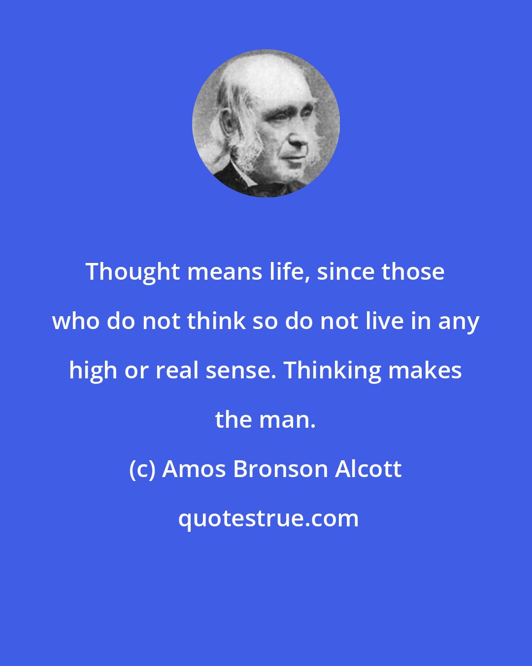 Amos Bronson Alcott: Thought means life, since those who do not think so do not live in any high or real sense. Thinking makes the man.