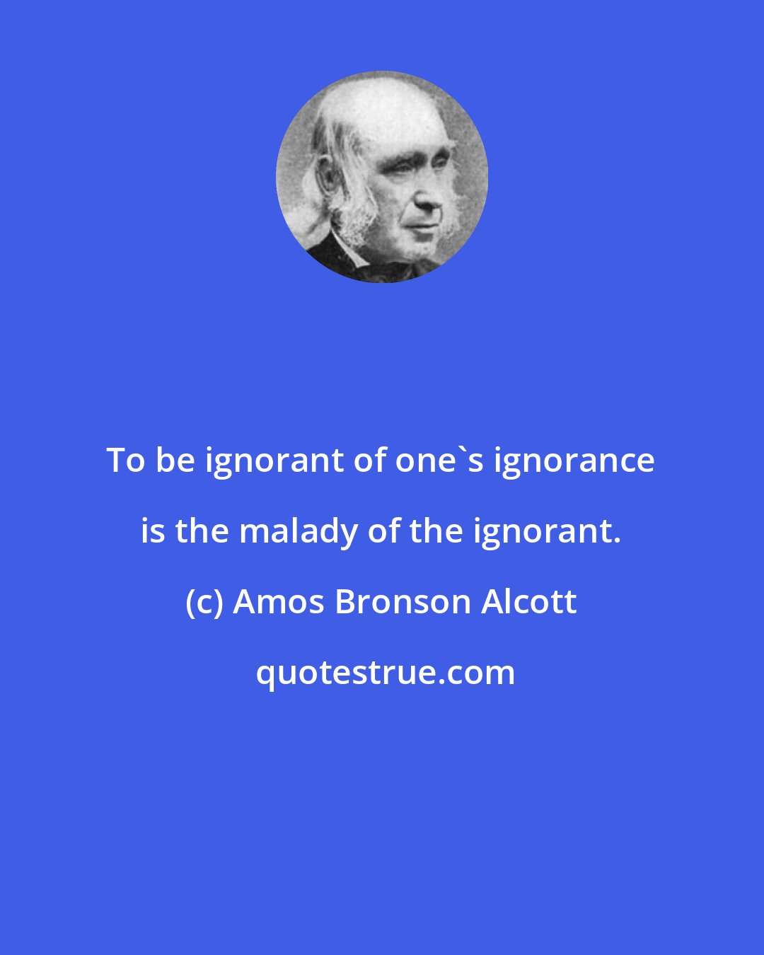Amos Bronson Alcott: To be ignorant of one's ignorance is the malady of the ignorant.