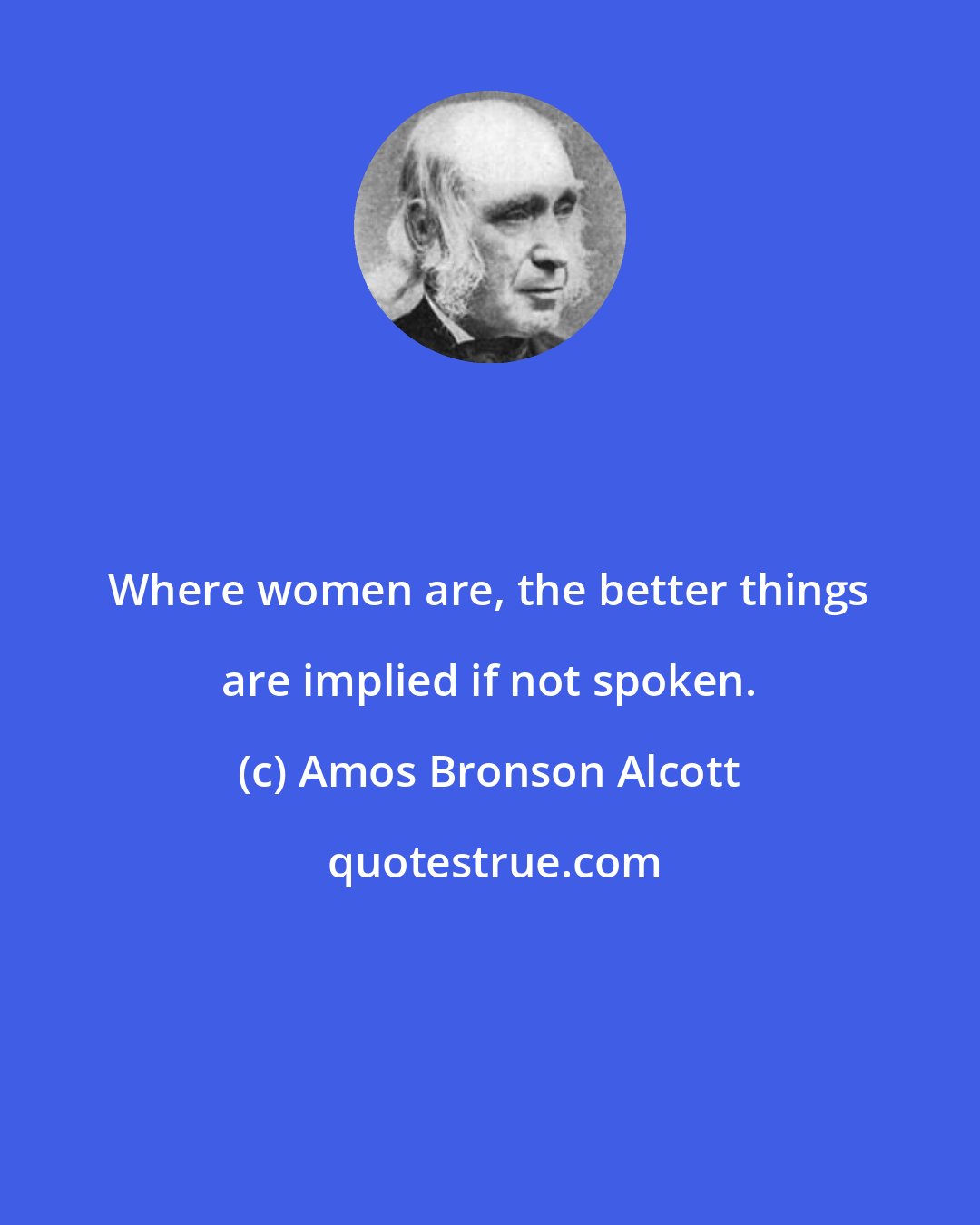 Amos Bronson Alcott: Where women are, the better things are implied if not spoken.