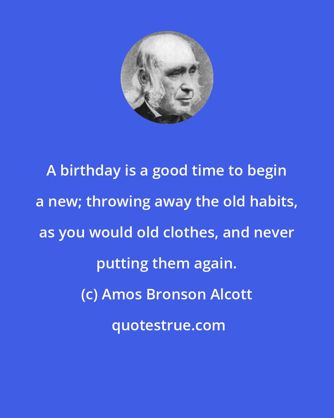 Amos Bronson Alcott: A birthday is a good time to begin a new; throwing away the old habits, as you would old clothes, and never putting them again.