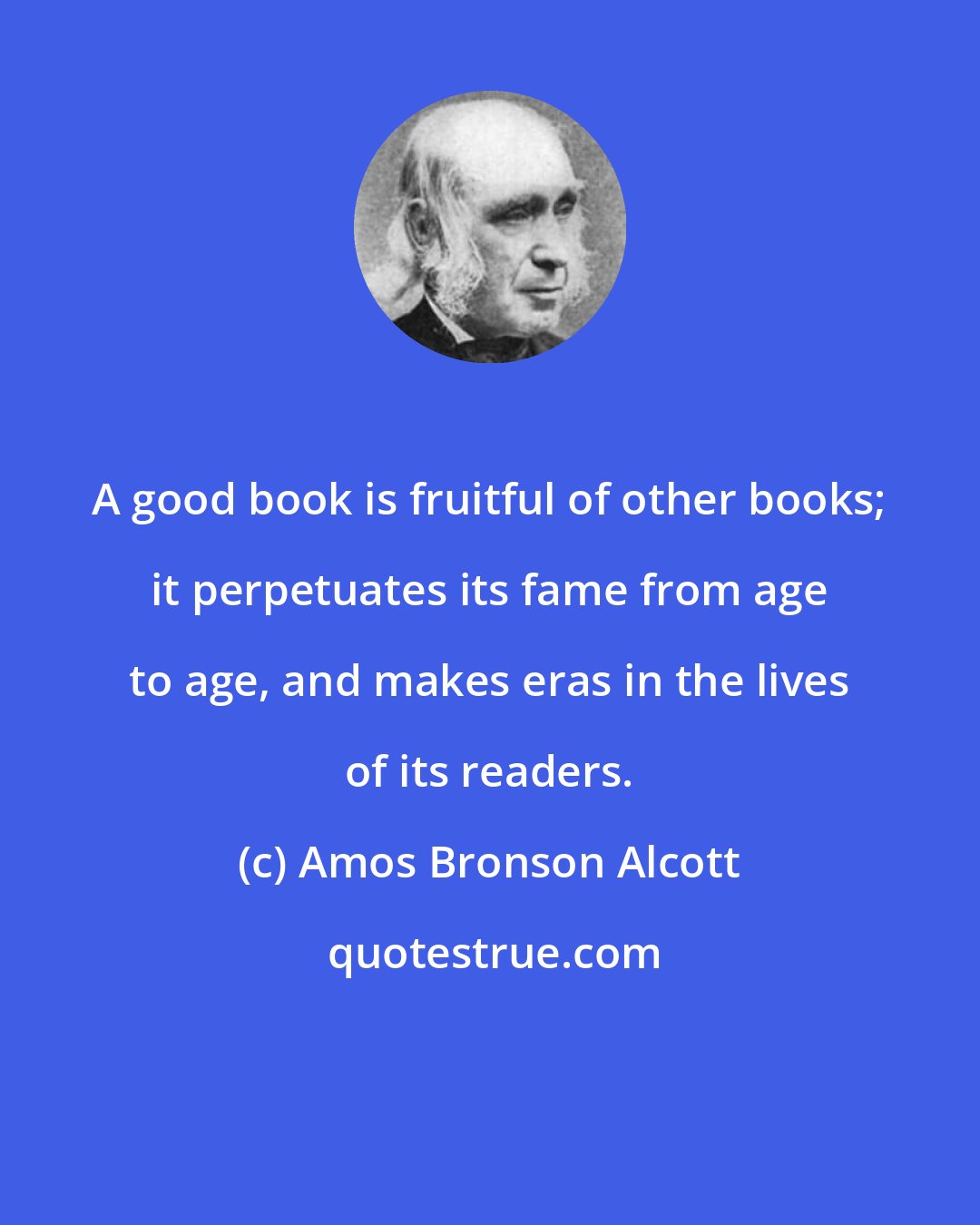 Amos Bronson Alcott: A good book is fruitful of other books; it perpetuates its fame from age to age, and makes eras in the lives of its readers.