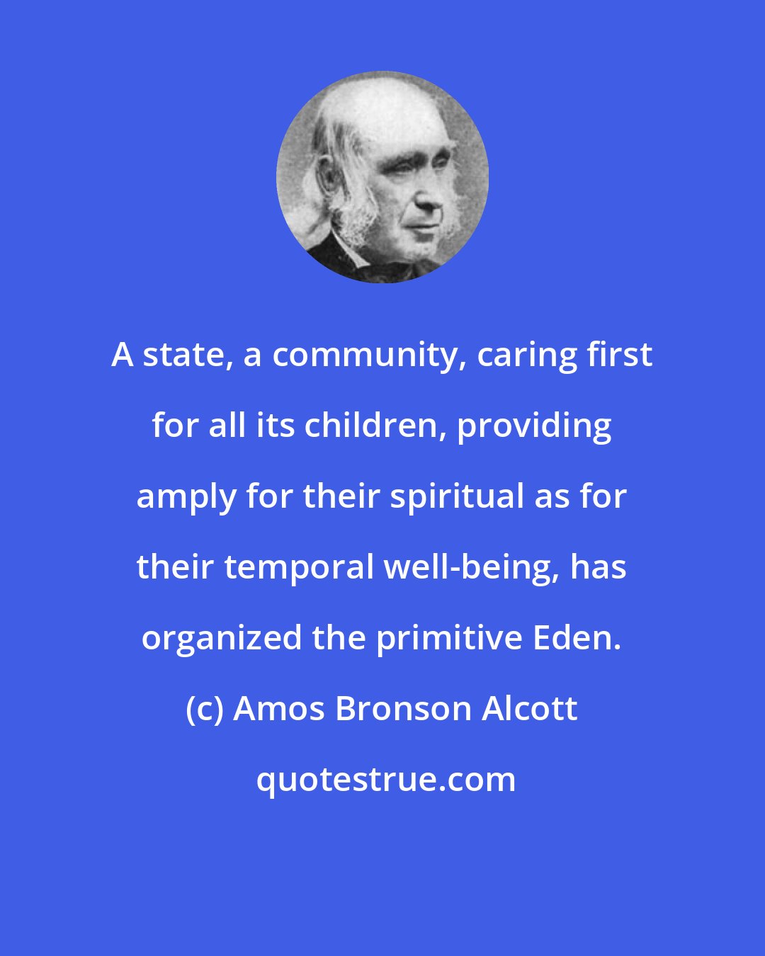 Amos Bronson Alcott: A state, a community, caring first for all its children, providing amply for their spiritual as for their temporal well-being, has organized the primitive Eden.