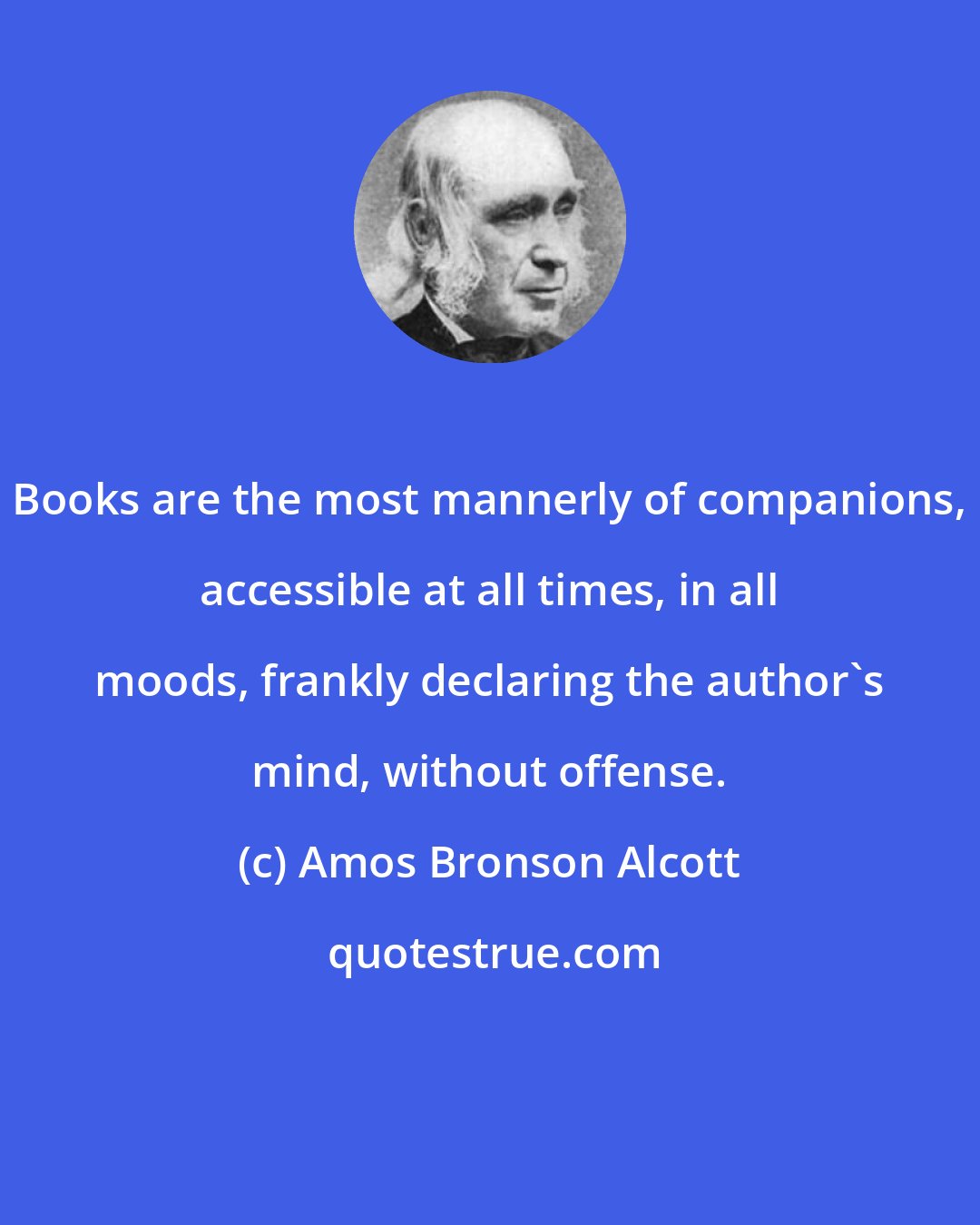 Amos Bronson Alcott: Books are the most mannerly of companions, accessible at all times, in all moods, frankly declaring the author's mind, without offense.