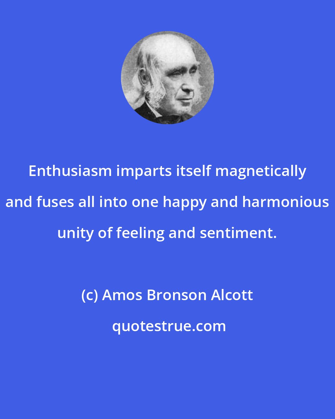 Amos Bronson Alcott: Enthusiasm imparts itself magnetically and fuses all into one happy and harmonious unity of feeling and sentiment.