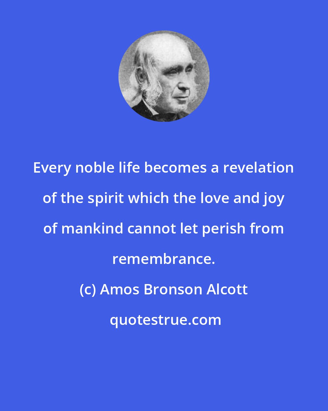 Amos Bronson Alcott: Every noble life becomes a revelation of the spirit which the love and joy of mankind cannot let perish from remembrance.