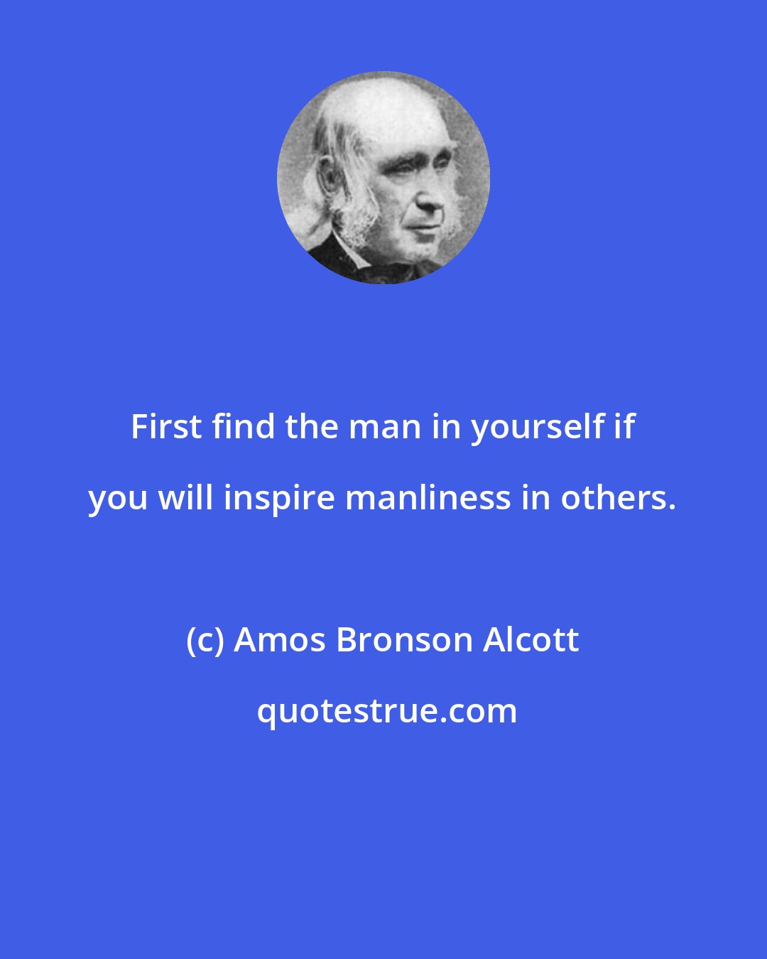 Amos Bronson Alcott: First find the man in yourself if you will inspire manliness in others.