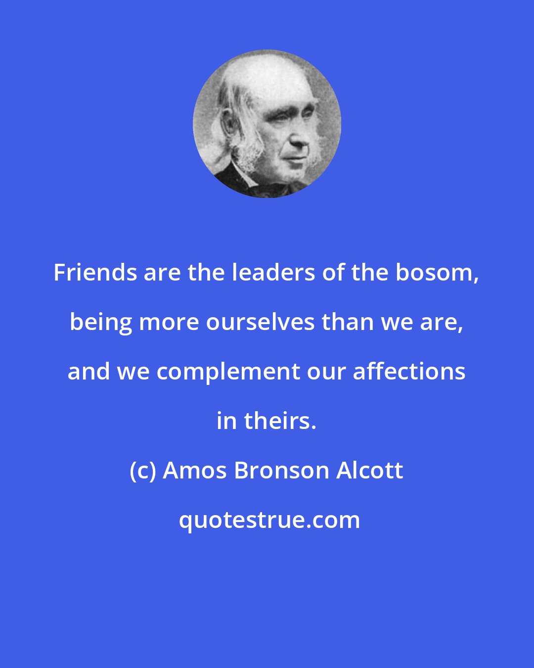 Amos Bronson Alcott: Friends are the leaders of the bosom, being more ourselves than we are, and we complement our affections in theirs.