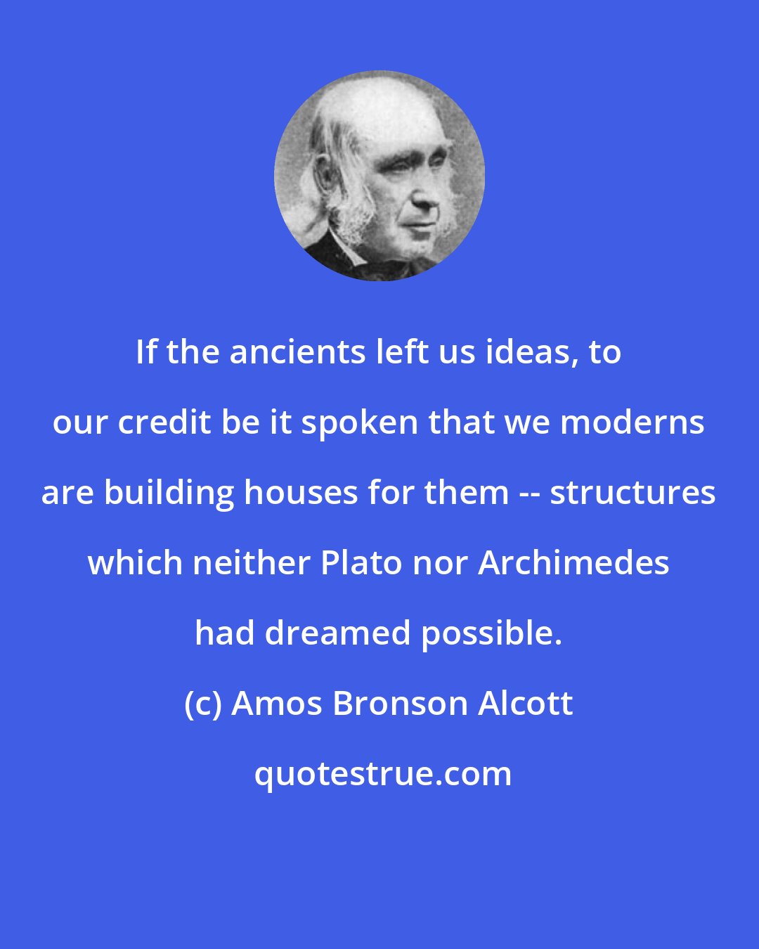 Amos Bronson Alcott: If the ancients left us ideas, to our credit be it spoken that we moderns are building houses for them -- structures which neither Plato nor Archimedes had dreamed possible.