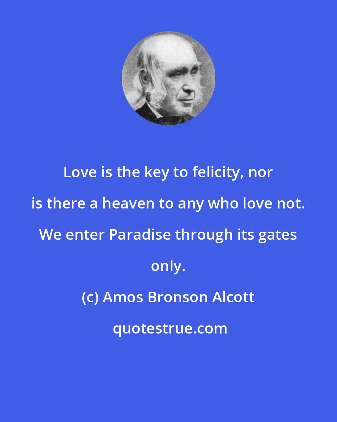 Amos Bronson Alcott: Love is the key to felicity, nor is there a heaven to any who love not. We enter Paradise through its gates only.