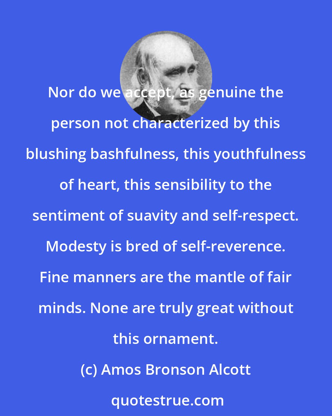 Amos Bronson Alcott: Nor do we accept, as genuine the person not characterized by this blushing bashfulness, this youthfulness of heart, this sensibility to the sentiment of suavity and self-respect. Modesty is bred of self-reverence. Fine manners are the mantle of fair minds. None are truly great without this ornament.