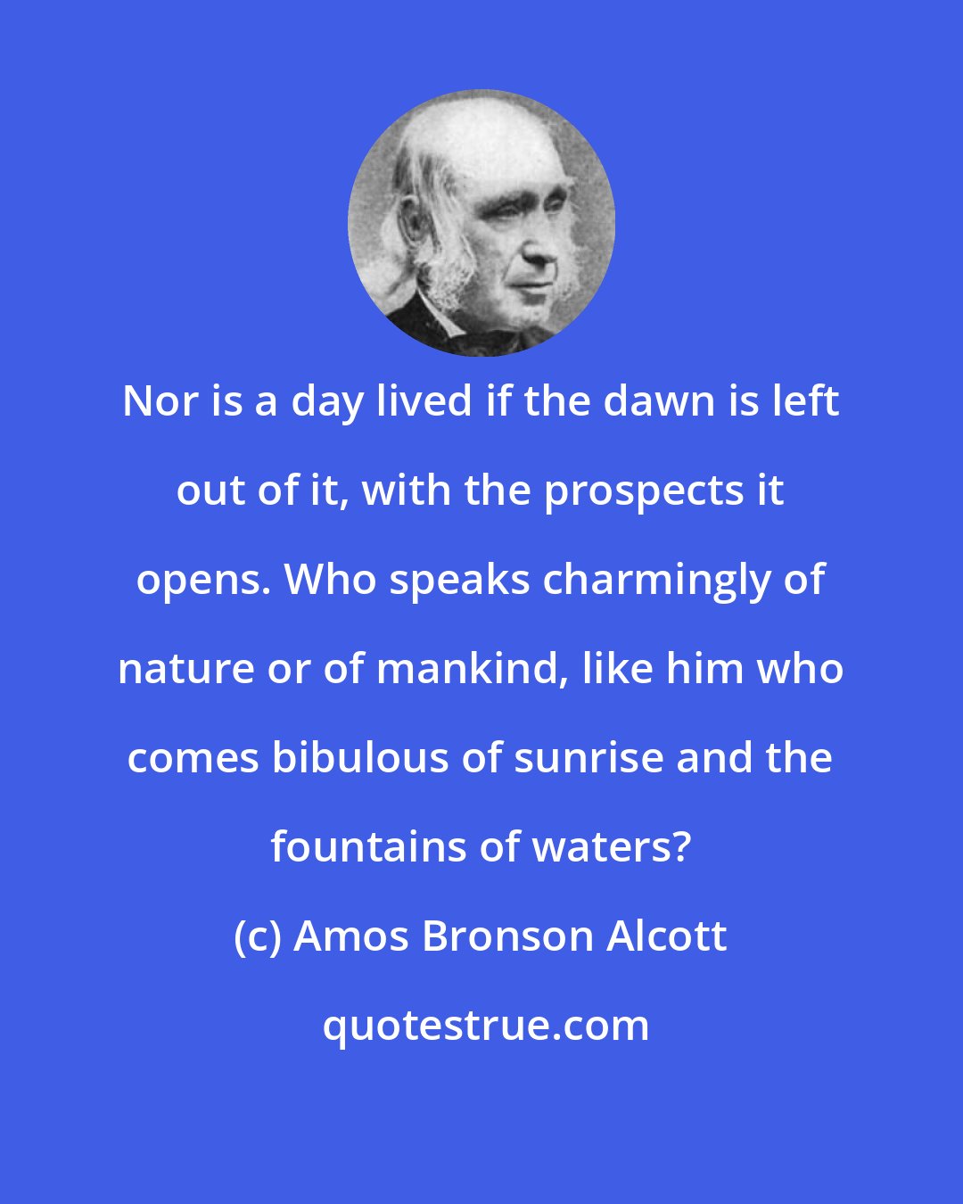 Amos Bronson Alcott: Nor is a day lived if the dawn is left out of it, with the prospects it opens. Who speaks charmingly of nature or of mankind, like him who comes bibulous of sunrise and the fountains of waters?