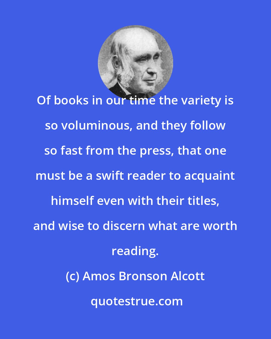 Amos Bronson Alcott: Of books in our time the variety is so voluminous, and they follow so fast from the press, that one must be a swift reader to acquaint himself even with their titles, and wise to discern what are worth reading.