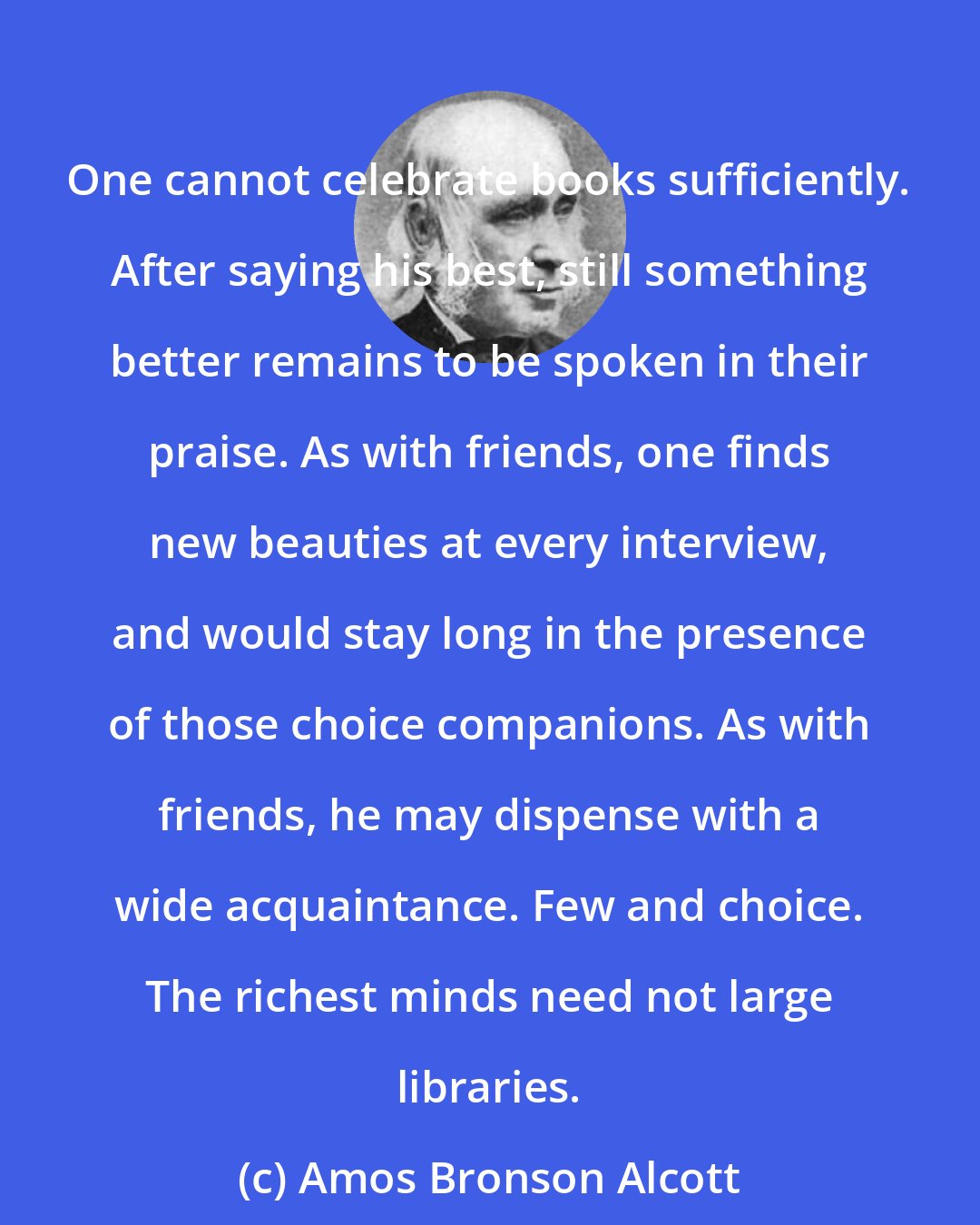 Amos Bronson Alcott: One cannot celebrate books sufficiently. After saying his best, still something better remains to be spoken in their praise. As with friends, one finds new beauties at every interview, and would stay long in the presence of those choice companions. As with friends, he may dispense with a wide acquaintance. Few and choice. The richest minds need not large libraries.