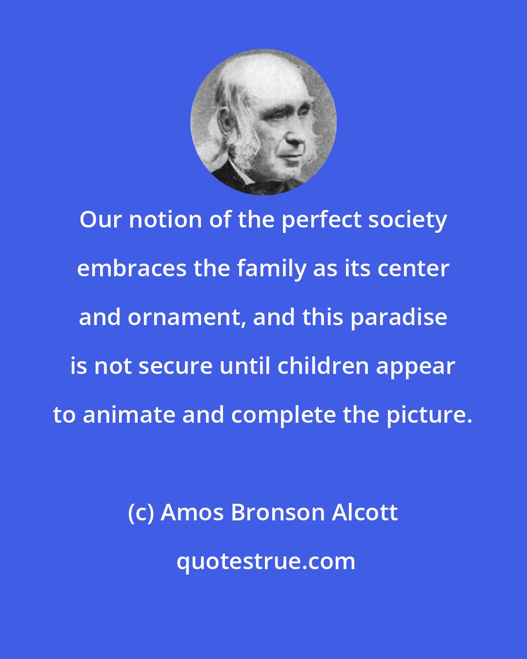 Amos Bronson Alcott: Our notion of the perfect society embraces the family as its center and ornament, and this paradise is not secure until children appear to animate and complete the picture.