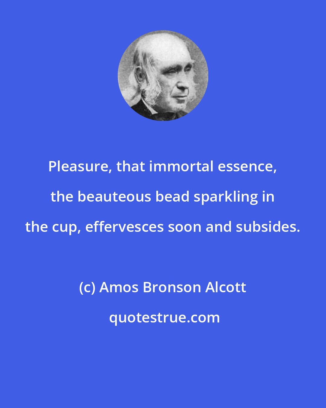 Amos Bronson Alcott: Pleasure, that immortal essence, the beauteous bead sparkling in the cup, effervesces soon and subsides.