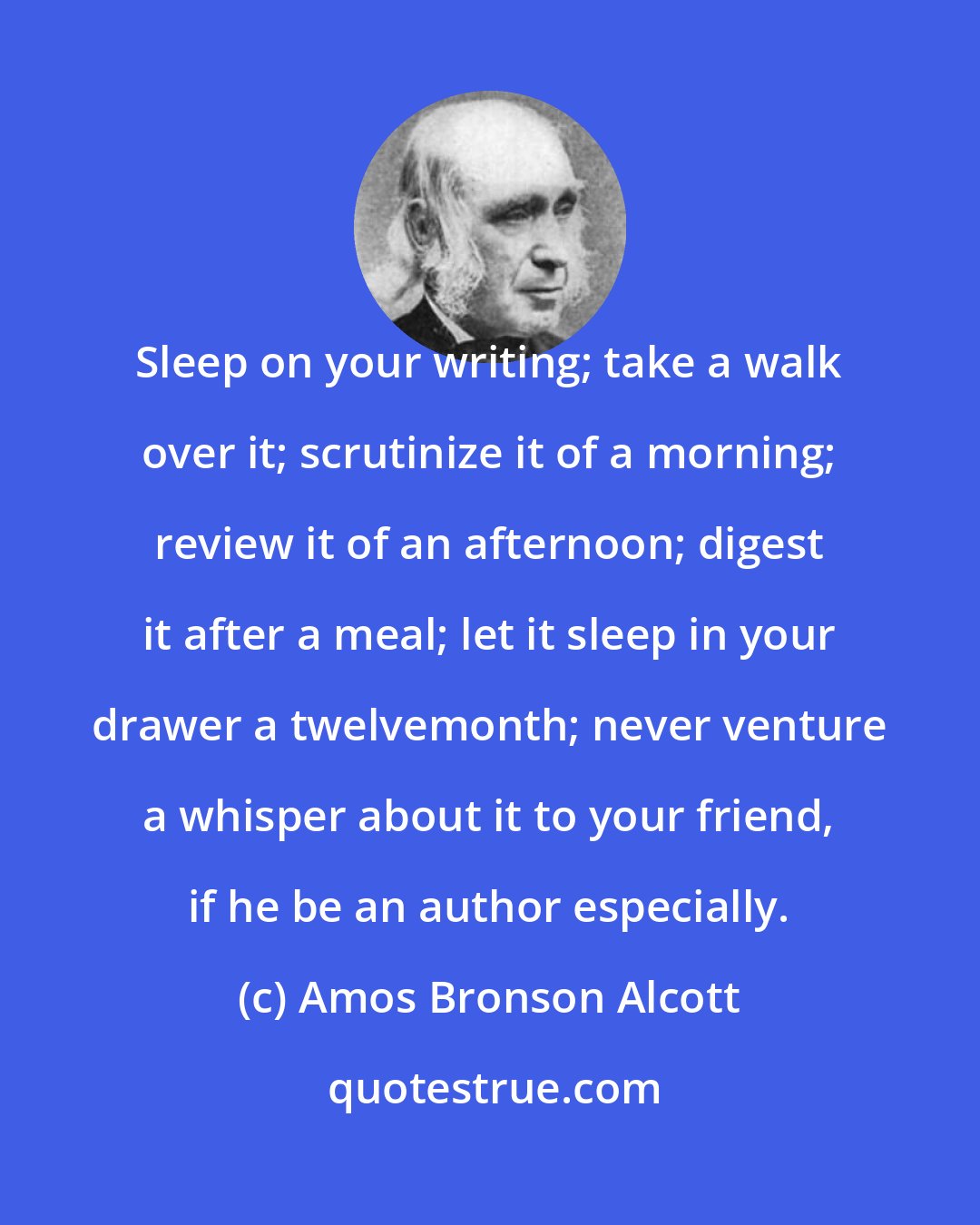 Amos Bronson Alcott: Sleep on your writing; take a walk over it; scrutinize it of a morning; review it of an afternoon; digest it after a meal; let it sleep in your drawer a twelvemonth; never venture a whisper about it to your friend, if he be an author especially.