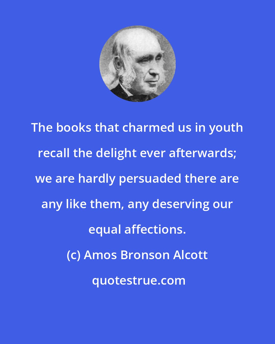 Amos Bronson Alcott: The books that charmed us in youth recall the delight ever afterwards; we are hardly persuaded there are any like them, any deserving our equal affections.