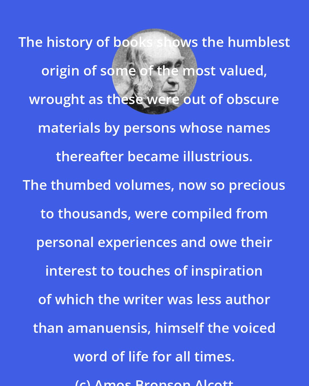 Amos Bronson Alcott: The history of books shows the humblest origin of some of the most valued, wrought as these were out of obscure materials by persons whose names thereafter became illustrious. The thumbed volumes, now so precious to thousands, were compiled from personal experiences and owe their interest to touches of inspiration of which the writer was less author than amanuensis, himself the voiced word of life for all times.