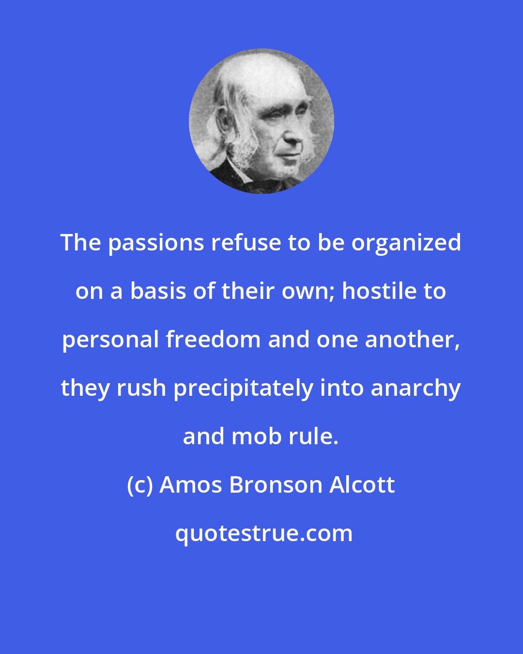 Amos Bronson Alcott: The passions refuse to be organized on a basis of their own; hostile to personal freedom and one another, they rush precipitately into anarchy and mob rule.