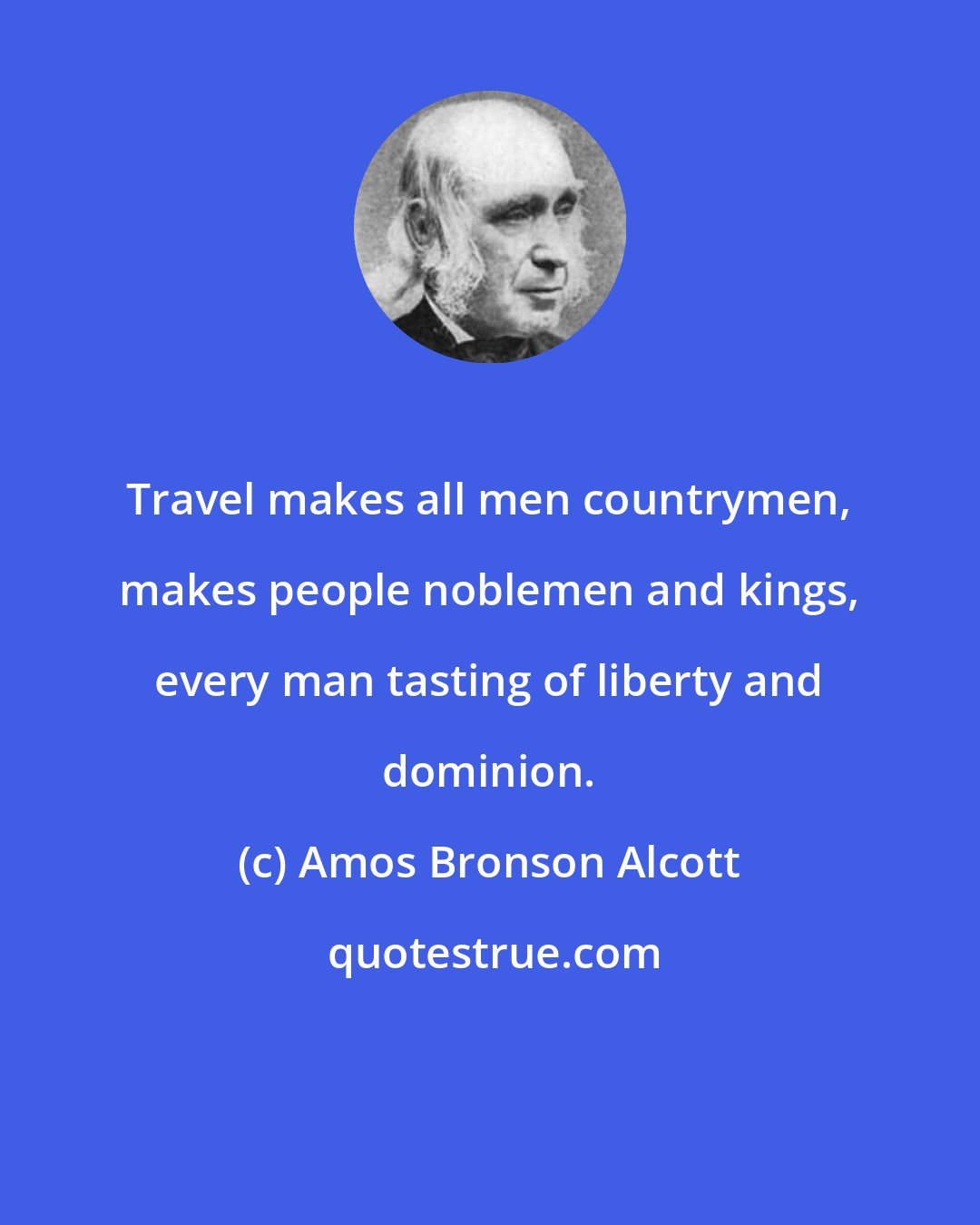 Amos Bronson Alcott: Travel makes all men countrymen, makes people noblemen and kings, every man tasting of liberty and dominion.