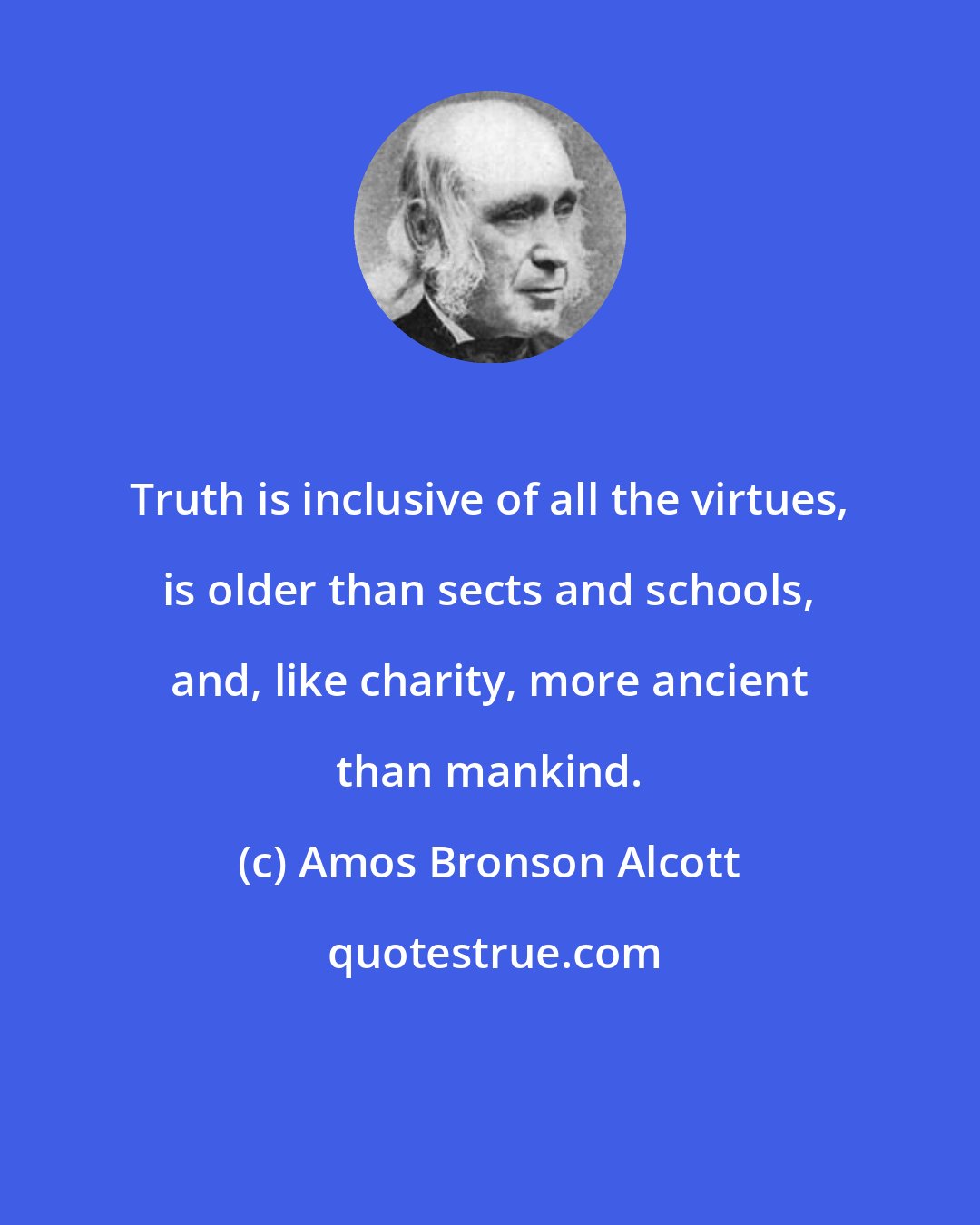 Amos Bronson Alcott: Truth is inclusive of all the virtues, is older than sects and schools, and, like charity, more ancient than mankind.