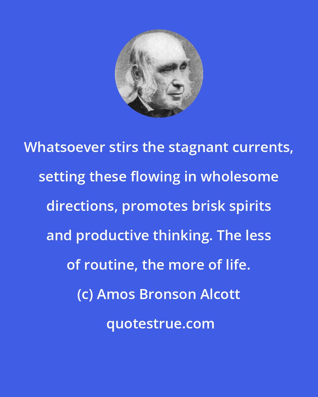 Amos Bronson Alcott: Whatsoever stirs the stagnant currents, setting these flowing in wholesome directions, promotes brisk spirits and productive thinking. The less of routine, the more of life.