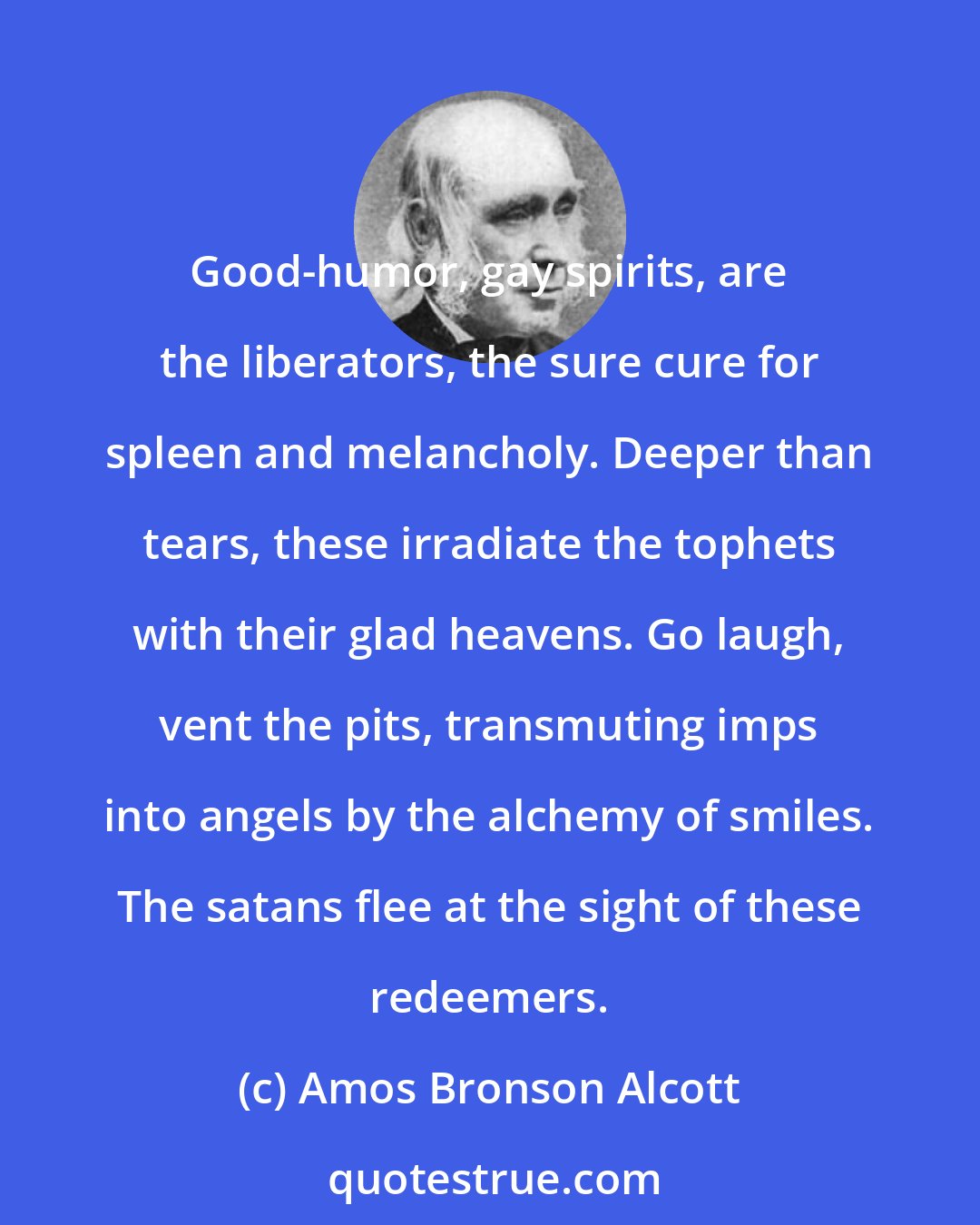 Amos Bronson Alcott: Good-humor, gay spirits, are the liberators, the sure cure for spleen and melancholy. Deeper than tears, these irradiate the tophets with their glad heavens. Go laugh, vent the pits, transmuting imps into angels by the alchemy of smiles. The satans flee at the sight of these redeemers.