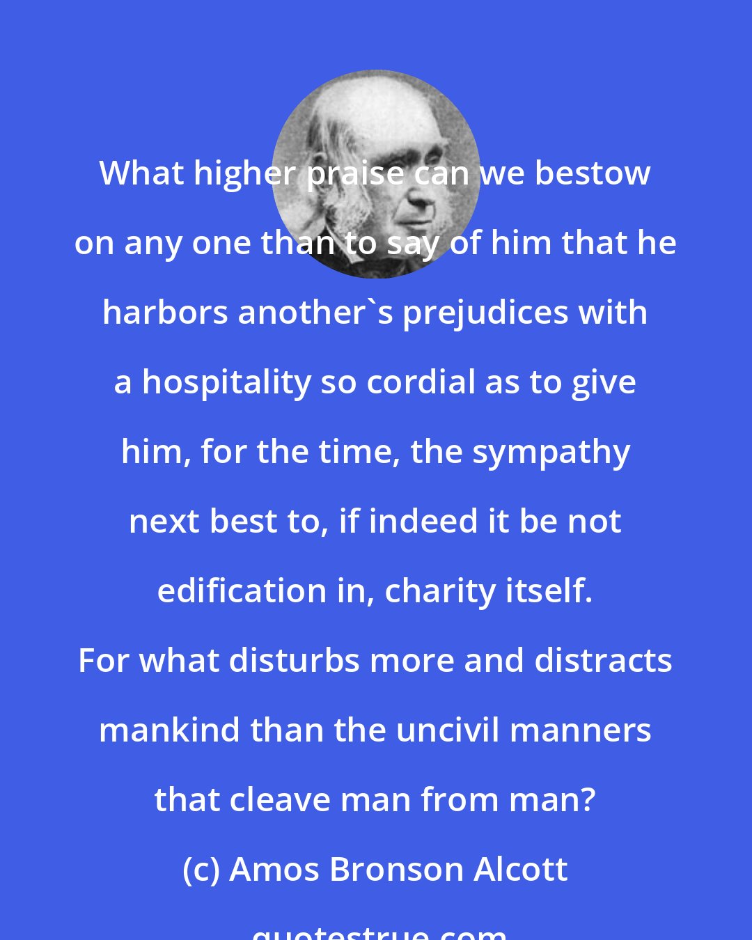 Amos Bronson Alcott: What higher praise can we bestow on any one than to say of him that he harbors another's prejudices with a hospitality so cordial as to give him, for the time, the sympathy next best to, if indeed it be not edification in, charity itself. For what disturbs more and distracts mankind than the uncivil manners that cleave man from man?