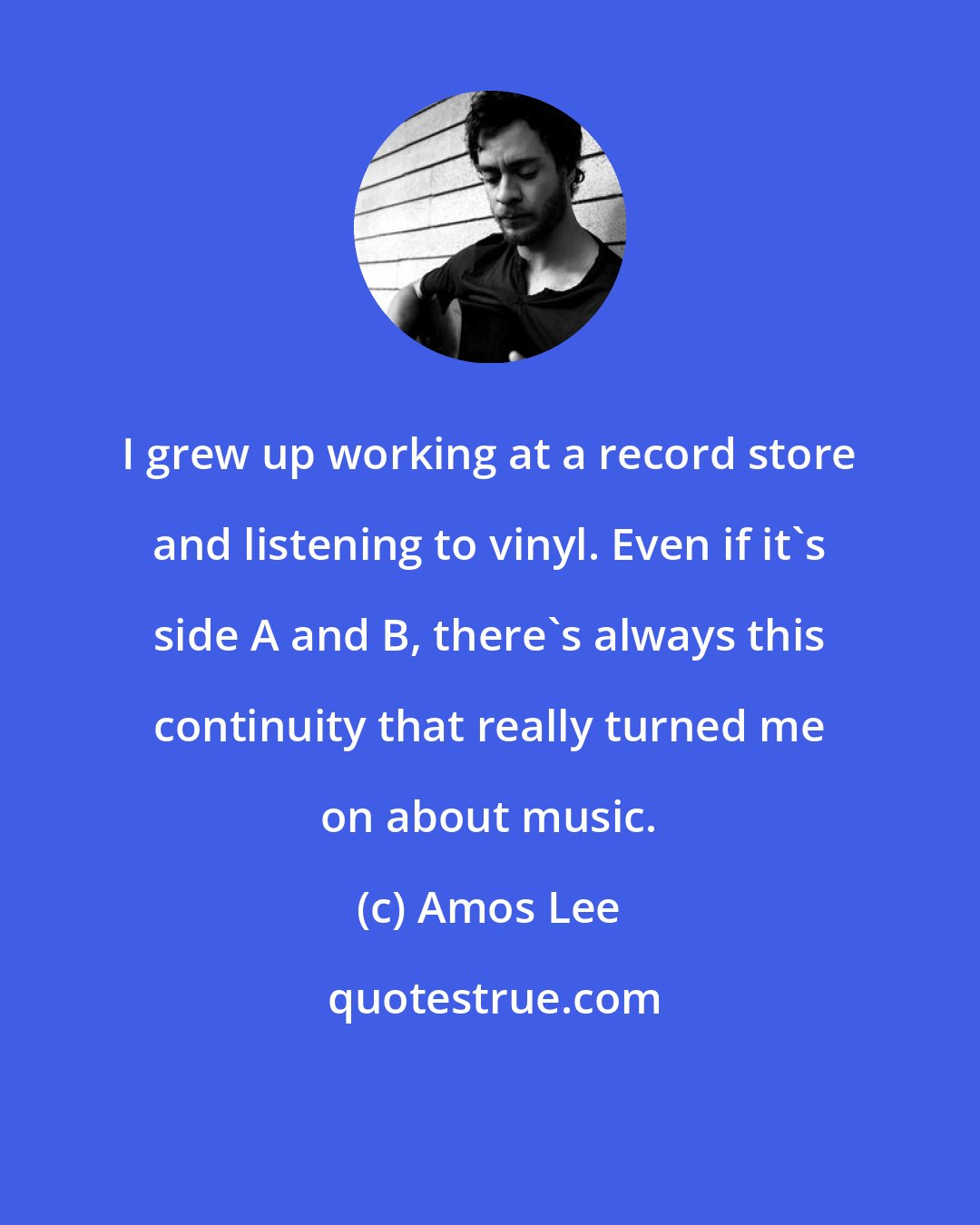 Amos Lee: I grew up working at a record store and listening to vinyl. Even if it's side A and B, there's always this continuity that really turned me on about music.