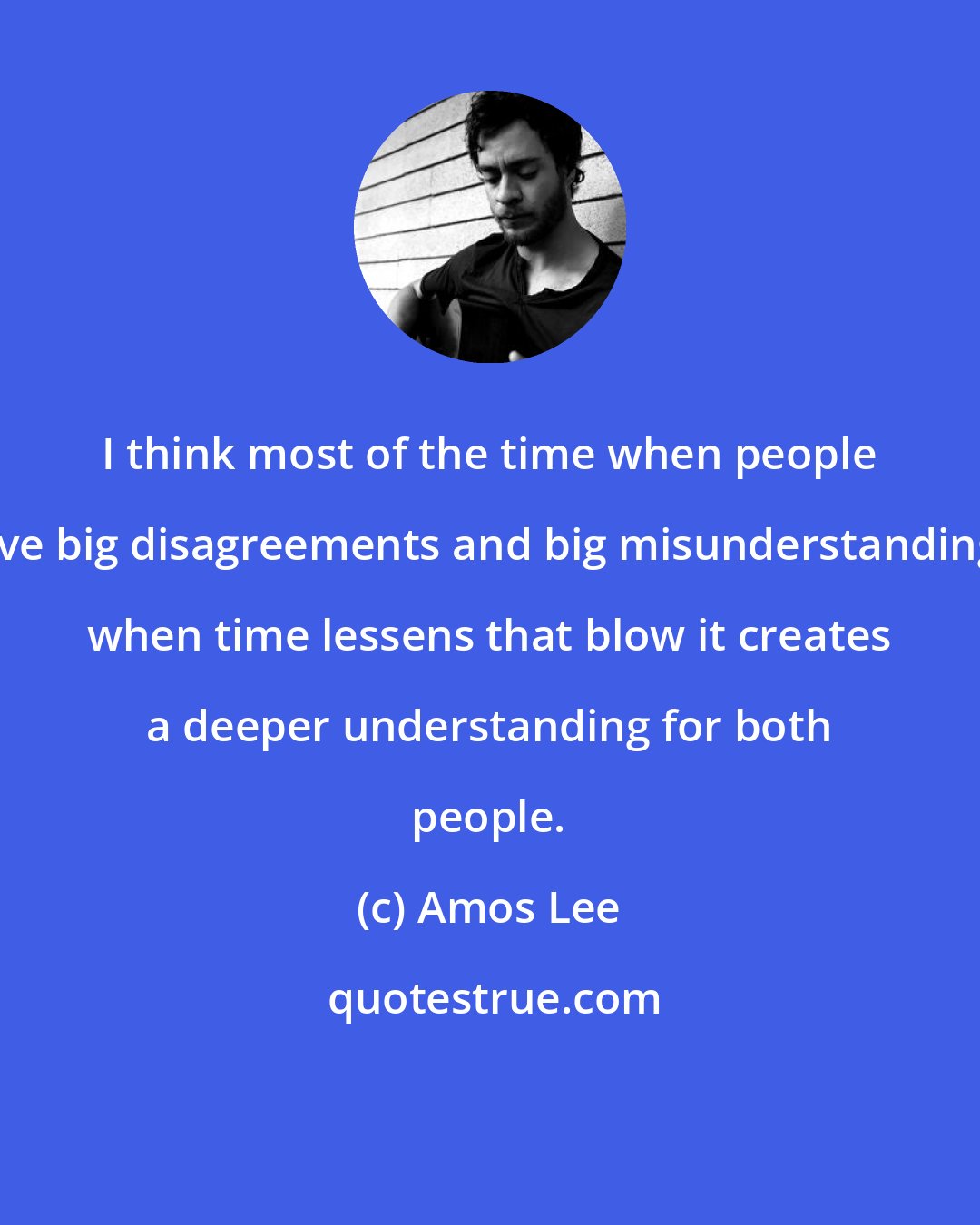 Amos Lee: I think most of the time when people have big disagreements and big misunderstandings, when time lessens that blow it creates a deeper understanding for both people.